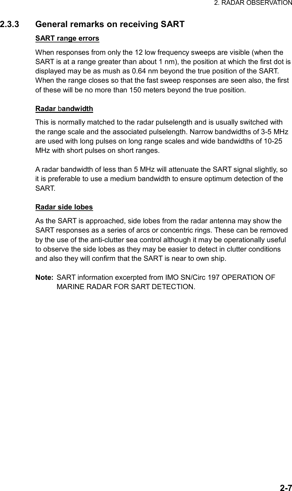 2. RADAR OBSERVATION  2-72.3.3  General remarks on receiving SART SART range errors When responses from only the 12 low frequency sweeps are visible (when the SART is at a range greater than about 1 nm), the position at which the first dot is displayed may be as mush as 0.64 nm beyond the true position of the SART. When the range closes so that the fast sweep responses are seen also, the first of these will be no more than 150 meters beyond the true position.  Radar bandwidth This is normally matched to the radar pulselength and is usually switched with the range scale and the associated pulselength. Narrow bandwidths of 3-5 MHz are used with long pulses on long range scales and wide bandwidths of 10-25 MHz with short pulses on short ranges.  A radar bandwidth of less than 5 MHz will attenuate the SART signal slightly, so it is preferable to use a medium bandwidth to ensure optimum detection of the SART.   Radar side lobes As the SART is approached, side lobes from the radar antenna may show the SART responses as a series of arcs or concentric rings. These can be removed by the use of the anti-clutter sea control although it may be operationally useful to observe the side lobes as they may be easier to detect in clutter conditions and also they will confirm that the SART is near to own ship.  Note:  SART information excerpted from IMO SN/Circ 197 OPERATION OF MARINE RADAR FOR SART DETECTION.  