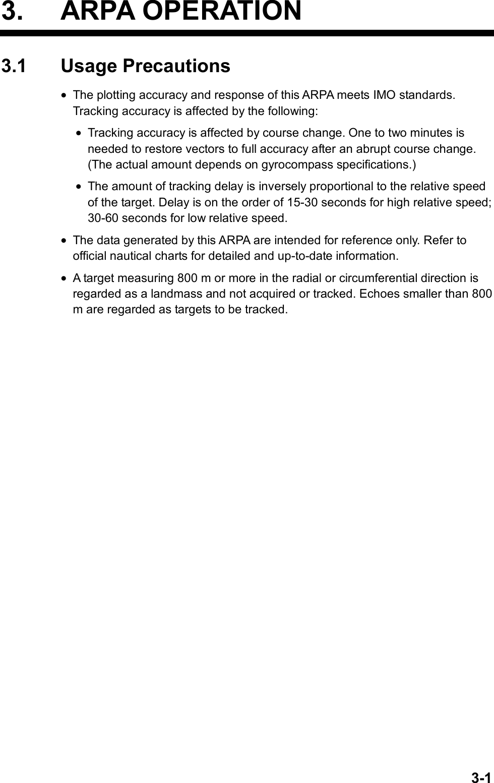   3-13. ARPA OPERATION 3.1 Usage Precautions • The plotting accuracy and response of this ARPA meets IMO standards. Tracking accuracy is affected by the following: • Tracking accuracy is affected by course change. One to two minutes is needed to restore vectors to full accuracy after an abrupt course change. (The actual amount depends on gyrocompass specifications.) • The amount of tracking delay is inversely proportional to the relative speed of the target. Delay is on the order of 15-30 seconds for high relative speed; 30-60 seconds for low relative speed. • The data generated by this ARPA are intended for reference only. Refer to official nautical charts for detailed and up-to-date information. • A target measuring 800 m or more in the radial or circumferential direction is regarded as a landmass and not acquired or tracked. Echoes smaller than 800 m are regarded as targets to be tracked. 
