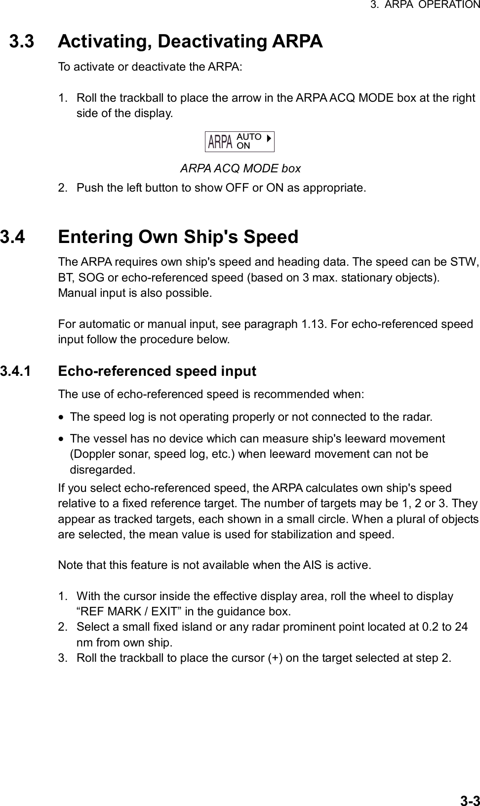 3. ARPA OPERATION  3-3 3.3  Activating, Deactivating ARPA To activate or deactivate the ARPA:  1.  Roll the trackball to place the arrow in the ARPA ACQ MODE box at the right side of the display. ARPA  AUTOON ARPA ACQ MODE box 2.  Push the left button to show OFF or ON as appropriate.   3.4  Entering Own Ship&apos;s Speed The ARPA requires own ship&apos;s speed and heading data. The speed can be STW, BT, SOG or echo-referenced speed (based on 3 max. stationary objects). Manual input is also possible.  For automatic or manual input, see paragraph 1.13. For echo-referenced speed input follow the procedure below.  3.4.1 Echo-referenced speed input The use of echo-referenced speed is recommended when: • The speed log is not operating properly or not connected to the radar. • The vessel has no device which can measure ship&apos;s leeward movement (Doppler sonar, speed log, etc.) when leeward movement can not be disregarded. If you select echo-referenced speed, the ARPA calculates own ship&apos;s speed relative to a fixed reference target. The number of targets may be 1, 2 or 3. They appear as tracked targets, each shown in a small circle. When a plural of objects are selected, the mean value is used for stabilization and speed.    Note that this feature is not available when the AIS is active.  1.  With the cursor inside the effective display area, roll the wheel to display “REF MARK / EXIT” in the guidance box.   2.  Select a small fixed island or any radar prominent point located at 0.2 to 24 nm from own ship. 3.  Roll the trackball to place the cursor (+) on the target selected at step 2. 