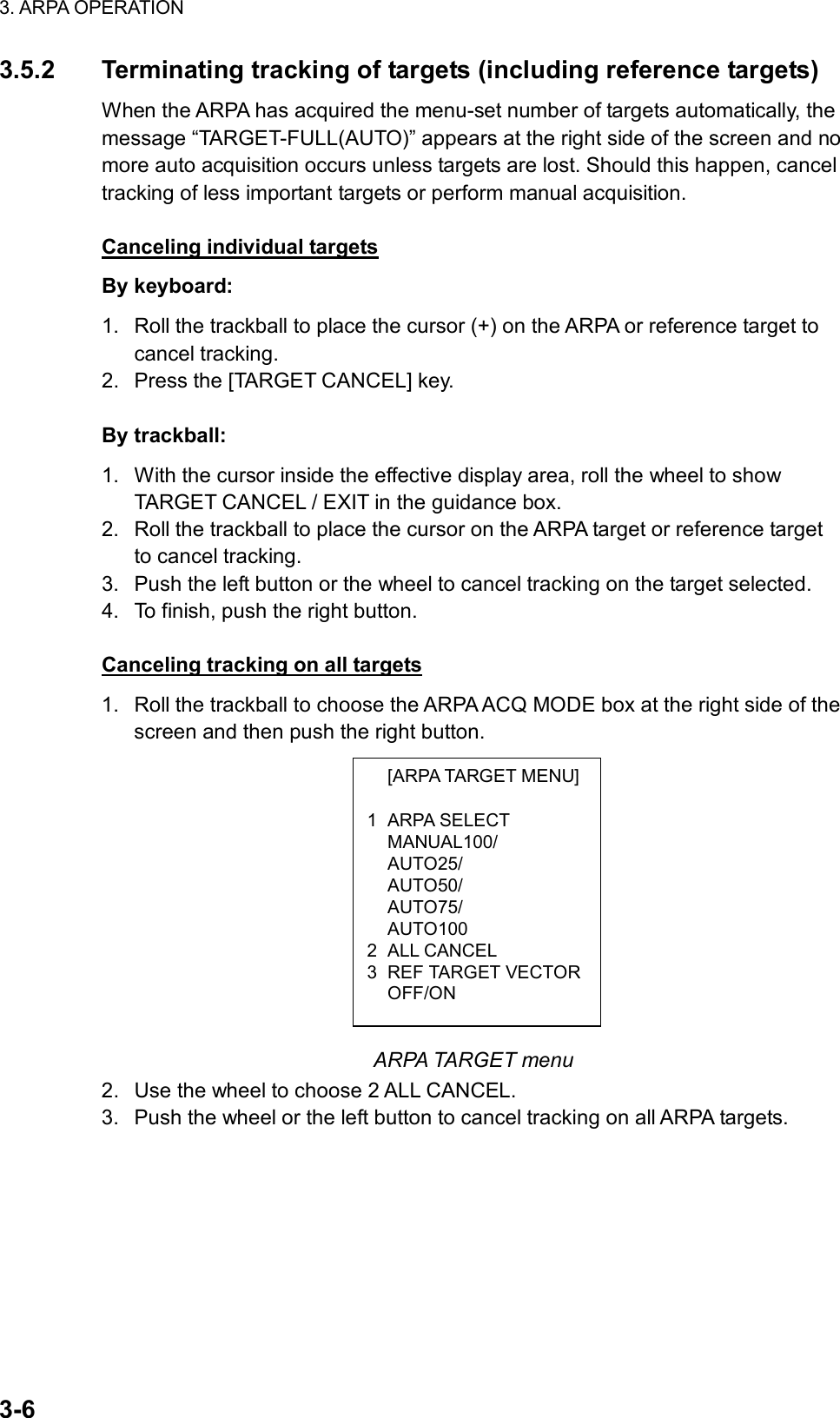 3. ARPA OPERATION  3-6  [ARPA TARGET MENU] 1 ARPA SELECT  MANUAL100/  AUTO25/  AUTO50/  AUTO75/  AUTO100 2 ALL CANCEL 3 REF TARGET VECTOR OFF/ON 3.5.2  Terminating tracking of targets (including reference targets) When the ARPA has acquired the menu-set number of targets automatically, the message “TARGET-FULL(AUTO)” appears at the right side of the screen and no more auto acquisition occurs unless targets are lost. Should this happen, cancel tracking of less important targets or perform manual acquisition.  Canceling individual targets By keyboard: 1.  Roll the trackball to place the cursor (+) on the ARPA or reference target to cancel tracking. 2.  Press the [TARGET CANCEL] key.  By trackball: 1.  With the cursor inside the effective display area, roll the wheel to show TARGET CANCEL / EXIT in the guidance box. 2.  Roll the trackball to place the cursor on the ARPA target or reference target to cancel tracking. 3.  Push the left button or the wheel to cancel tracking on the target selected. 4.  To finish, push the right button.  Canceling tracking on all targets 1.  Roll the trackball to choose the ARPA ACQ MODE box at the right side of the screen and then push the right button.             ARPA TARGET menu 2.  Use the wheel to choose 2 ALL CANCEL.   3.  Push the wheel or the left button to cancel tracking on all ARPA targets.   