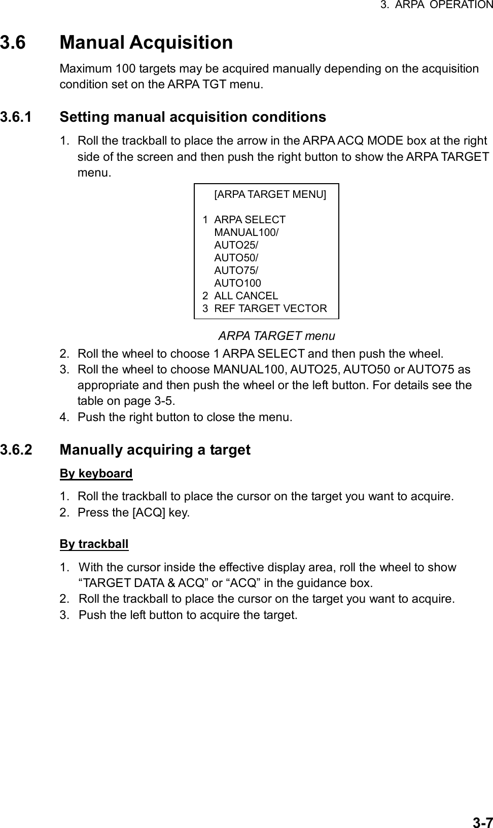 3. ARPA OPERATION  3-7 [ARPA TARGET MENU] 1 ARPA SELECT  MANUAL100/  AUTO25/  AUTO50/  AUTO75/  AUTO100 2 ALL CANCEL 3 REF TARGET VECTOR3.6 Manual Acquisition Maximum 100 targets may be acquired manually depending on the acquisition condition set on the ARPA TGT menu.    3.6.1  Setting manual acquisition conditions 1.  Roll the trackball to place the arrow in the ARPA ACQ MODE box at the right side of the screen and then push the right button to show the ARPA TARGET menu.           ARPA TARGET menu 2.  Roll the wheel to choose 1 ARPA SELECT and then push the wheel. 3.  Roll the wheel to choose MANUAL100, AUTO25, AUTO50 or AUTO75 as appropriate and then push the wheel or the left button. For details see the table on page 3-5. 4.  Push the right button to close the menu.  3.6.2  Manually acquiring a target By keyboard 1.  Roll the trackball to place the cursor on the target you want to acquire. 2.  Press the [ACQ] key.    By trackball 1.  With the cursor inside the effective display area, roll the wheel to show “TARGET DATA &amp; ACQ” or “ACQ” in the guidance box. 2.  Roll the trackball to place the cursor on the target you want to acquire. 3.  Push the left button to acquire the target.    