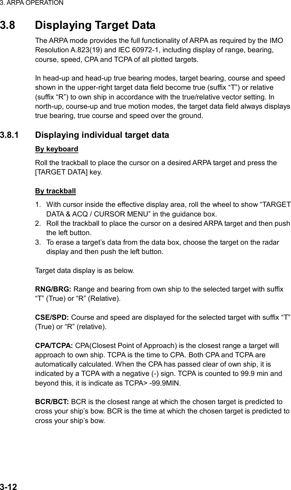 3. ARPA OPERATION  3-12 3.8  Displaying Target Data The ARPA mode provides the full functionality of ARPA as required by the IMO Resolution A.823(19) and IEC 60972-1, including display of range, bearing, course, speed, CPA and TCPA of all plotted targets.    In head-up and head-up true bearing modes, target bearing, course and speed shown in the upper-right target data field become true (suffix “T”) or relative (suffix “R”) to own ship in accordance with the true/relative vector setting. In north-up, course-up and true motion modes, the target data field always displays true bearing, true course and speed over the ground.  3.8.1  Displaying individual target data By keyboard Roll the trackball to place the cursor on a desired ARPA target and press the [TARGET DATA] key.  By trackball 1.  With cursor inside the effective display area, roll the wheel to show “TARGET DATA &amp; ACQ / CURSOR MENU” in the guidance box. 2.  Roll the trackball to place the cursor on a desired ARPA target and then push the left button. 3.  To erase a target’s data from the data box, choose the target on the radar display and then push the left button.  Target data display is as below.  RNG/BRG: Range and bearing from own ship to the selected target with suffix “T” (True) or “R” (Relative).  CSE/SPD: Course and speed are displayed for the selected target with suffix “T” (True) or “R” (relative).  CPA/TCPA: CPA(Closest Point of Approach) is the closest range a target will approach to own ship. TCPA is the time to CPA. Both CPA and TCPA are automatically calculated. When the CPA has passed clear of own ship, it is indicated by a TCPA with a negative (-) sign. TCPA is counted to 99.9 min and beyond this, it is indicate as TCPA&gt; -99.9MIN.  BCR/BCT: BCR is the closest range at which the chosen target is predicted to cross your ship’s bow. BCR is the time at which the chosen target is predicted to cross your ship’s bow. 