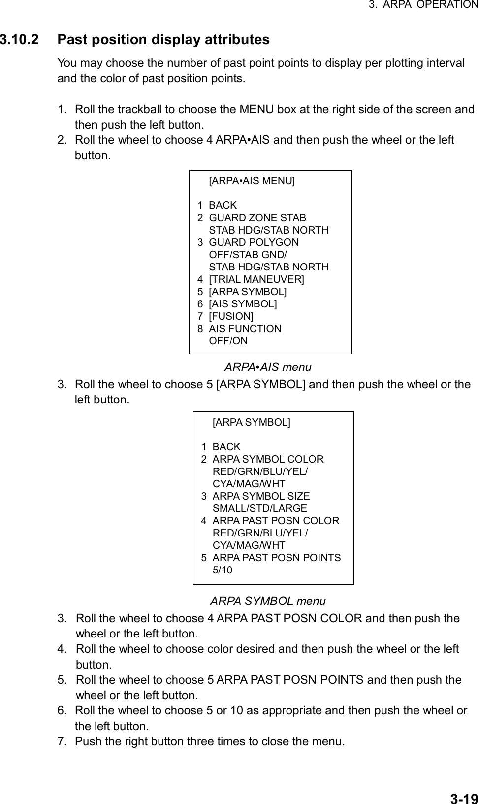 3. ARPA OPERATION  3-19 [ARPA•AIS MENU]  1 BACK 2 GUARD ZONE STAB   STAB HDG/STAB NORTH 3 GUARD POLYGON  OFF/STAB GND/   STAB HDG/STAB NORTH 4 [TRIAL MANEUVER] 5 [ARPA SYMBOL] 6 [AIS SYMBOL] 7 [FUSION] 8 AIS FUNCTION  OFF/ON  [ARPA SYMBOL]  1 BACK 2 ARPA SYMBOL COLOR  RED/GRN/BLU/YEL/  CYA/MAG/WHT 3 ARPA SYMBOL SIZE  SMALL/STD/LARGE 4  ARPA PAST POSN COLOR RED/GRN/BLU/YEL/  CYA/MAG/WHT 5  ARPA PAST POSN POINTS 5/10 3.10.2  Past position display attributes You may choose the number of past point points to display per plotting interval and the color of past position points.    1.  Roll the trackball to choose the MENU box at the right side of the screen and then push the left button. 2.  Roll the wheel to choose 4 ARPA•AIS and then push the wheel or the left button.                   ARPA•AIS menu 3.  Roll the wheel to choose 5 [ARPA SYMBOL] and then push the wheel or the left button.              ARPA SYMBOL menu 3.  Roll the wheel to choose 4 ARPA PAST POSN COLOR and then push the wheel or the left button. 4.  Roll the wheel to choose color desired and then push the wheel or the left button. 5.  Roll the wheel to choose 5 ARPA PAST POSN POINTS and then push the wheel or the left button. 6.  Roll the wheel to choose 5 or 10 as appropriate and then push the wheel or the left button. 7.  Push the right button three times to close the menu. 