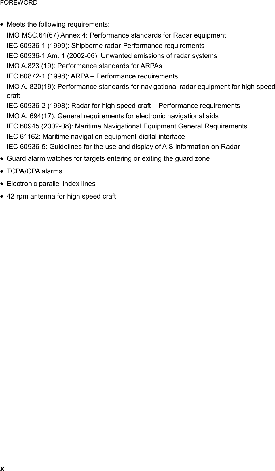 FOREWORD  x • Meets the following requirements: IMO MSC.64(67) Annex 4: Performance standards for Radar equipment IEC 60936-1 (1999): Shipborne radar-Performance requirements IEC 60936-1 Am. 1 (2002-06): Unwanted emissions of radar systems IMO A.823 (19): Performance standards for ARPAs IEC 60872-1 (1998): ARPA – Performance requirements IMO A. 820(19): Performance standards for navigational radar equipment for high speed craft IEC 60936-2 (1998): Radar for high speed craft – Performance requirements IMO A. 694(17): General requirements for electronic navigational aids IEC 60945 (2002-08): Maritime Navigational Equipment General Requirements IEC 61162: Maritime navigation equipment-digital interface IEC 60936-5: Guidelines for the use and display of AIS information on Radar • Guard alarm watches for targets entering or exiting the guard zone • TCPA/CPA alarms • Electronic parallel index lines • 42 rpm antenna for high speed craft   