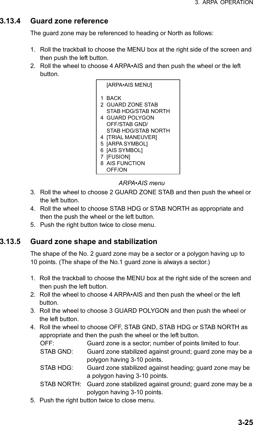 3. ARPA OPERATION  3-25 [ARPA•AIS MENU]  1 BACK 2 GUARD ZONE STAB   STAB HDG/STAB NORTH 4 GUARD POLYGON  OFF/STAB GND/   STAB HDG/STAB NORTH 4 [TRIAL MANEUVER] 5 [ARPA SYMBOL] 6 [AIS SYMBOL] 7 [FUSION] 8 AIS FUNCTION OFF/ON3.13.4  Guard zone reference The guard zone may be referenced to heading or North as follows:  1.  Roll the trackball to choose the MENU box at the right side of the screen and then push the left button. 2.  Roll the wheel to choose 4 ARPA•AIS and then push the wheel or the left button.                ARPA•AIS menu 3.  Roll the wheel to choose 2 GUARD ZONE STAB and then push the wheel or the left button. 4.  Roll the wheel to choose STAB HDG or STAB NORTH as appropriate and then the push the wheel or the left button. 5.  Push the right button twice to close menu.  3.13.5  Guard zone shape and stabilization The shape of the No. 2 guard zone may be a sector or a polygon having up to 10 points. (The shape of the No.1 guard zone is always a sector.)  1.  Roll the trackball to choose the MENU box at the right side of the screen and then push the left button. 2.  Roll the wheel to choose 4 ARPA•AIS and then push the wheel or the left button. 3.  Roll the wheel to choose 3 GUARD POLYGON and then push the wheel or the left button. 4.  Roll the wheel to choose OFF, STAB GND, STAB HDG or STAB NORTH as appropriate and then the push the wheel or the left button. OFF:    Guard zone is a sector; number of points limited to four. STAB GND:  Guard zone stabilized against ground; guard zone may be a polygon having 3-10 points. STAB HDG:  Guard zone stabilized against heading; guard zone may be a polygon having 3-10 points. STAB NORTH:  Guard zone stabilized against ground; guard zone may be a polygon having 3-10 points. 5.  Push the right button twice to close menu. 