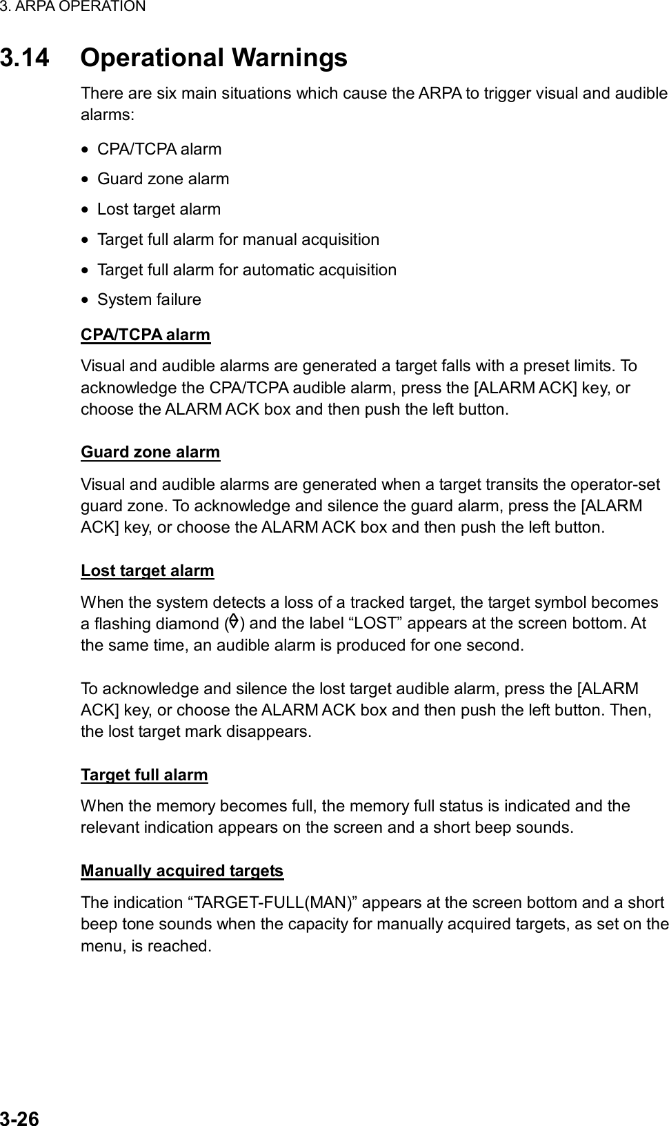 3. ARPA OPERATION  3-26 3.14 Operational Warnings There are six main situations which cause the ARPA to trigger visual and audible alarms: • CPA/TCPA alarm • Guard zone alarm • Lost target alarm • Target full alarm for manual acquisition • Target full alarm for automatic acquisition • System failure CPA/TCPA alarm Visual and audible alarms are generated a target falls with a preset limits. To acknowledge the CPA/TCPA audible alarm, press the [ALARM ACK] key, or choose the ALARM ACK box and then push the left button.  Guard zone alarm Visual and audible alarms are generated when a target transits the operator-set guard zone. To acknowledge and silence the guard alarm, press the [ALARM ACK] key, or choose the ALARM ACK box and then push the left button.    Lost target alarm When the system detects a loss of a tracked target, the target symbol becomes a flashing diamond ( ) and the label “LOST” appears at the screen bottom. At the same time, an audible alarm is produced for one second.  To acknowledge and silence the lost target audible alarm, press the [ALARM ACK] key, or choose the ALARM ACK box and then push the left button. Then, the lost target mark disappears.  Target full alarm When the memory becomes full, the memory full status is indicated and the relevant indication appears on the screen and a short beep sounds.  Manually acquired targets The indication “TARGET-FULL(MAN)” appears at the screen bottom and a short beep tone sounds when the capacity for manually acquired targets, as set on the menu, is reached.  