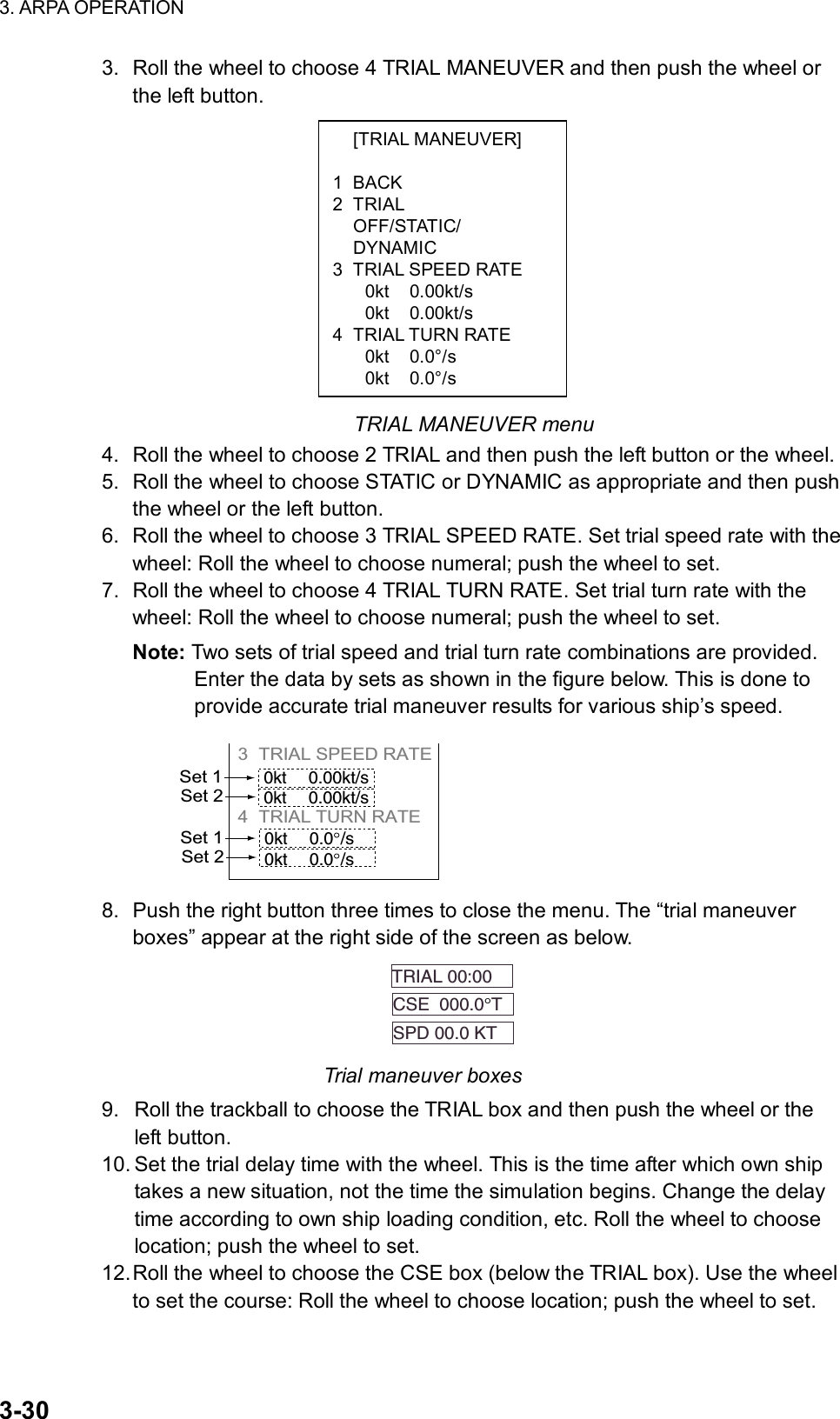 3. ARPA OPERATION  3-30  [TRIAL MANEUVER]  1 BACK 2 TRIAL  OFF/STATIC/  DYNAMIC 3  TRIAL SPEED RATE 0kt 0.00kt/s 0kt 0.00kt/s 4 TRIAL TURN RATE 0kt 0.0°/s 0kt 0.0°/s 3.  Roll the wheel to choose 4 TRIAL MANEUVER and then push the wheel or the left button.              TRIAL MANEUVER menu 4.  Roll the wheel to choose 2 TRIAL and then push the left button or the wheel. 5.  Roll the wheel to choose STATIC or DYNAMIC as appropriate and then push the wheel or the left button. 6.  Roll the wheel to choose 3 TRIAL SPEED RATE. Set trial speed rate with the wheel: Roll the wheel to choose numeral; push the wheel to set. 7.  Roll the wheel to choose 4 TRIAL TURN RATE. Set trial turn rate with the wheel: Roll the wheel to choose numeral; push the wheel to set. Note: Two sets of trial speed and trial turn rate combinations are provided. Enter the data by sets as shown in the figure below. This is done to provide accurate trial maneuver results for various ship’s speed. 3 TRIAL SPEED RATE          4 TRIAL TURN RATE     Set 10kt 0.00kt/s0kt 0.00kt/sSet 2Set 10kt 0.0 /s0kt 0.0 /sSet 2 8.  Push the right button three times to close the menu. The “trial maneuver boxes” appear at the right side of the screen as below. TRIAL 00:00  CSE  000.0°T  SPD 00.0 KT   Trial maneuver boxes 9.  Roll the trackball to choose the TRIAL box and then push the wheel or the left button. 10. Set the trial delay time with the wheel. This is the time after which own ship takes a new situation, not the time the simulation begins. Change the delay time according to own ship loading condition, etc. Roll the wheel to choose location; push the wheel to set. 12. Roll the wheel to choose the CSE box (below the TRIAL box). Use the wheel to set the course: Roll the wheel to choose location; push the wheel to set. 