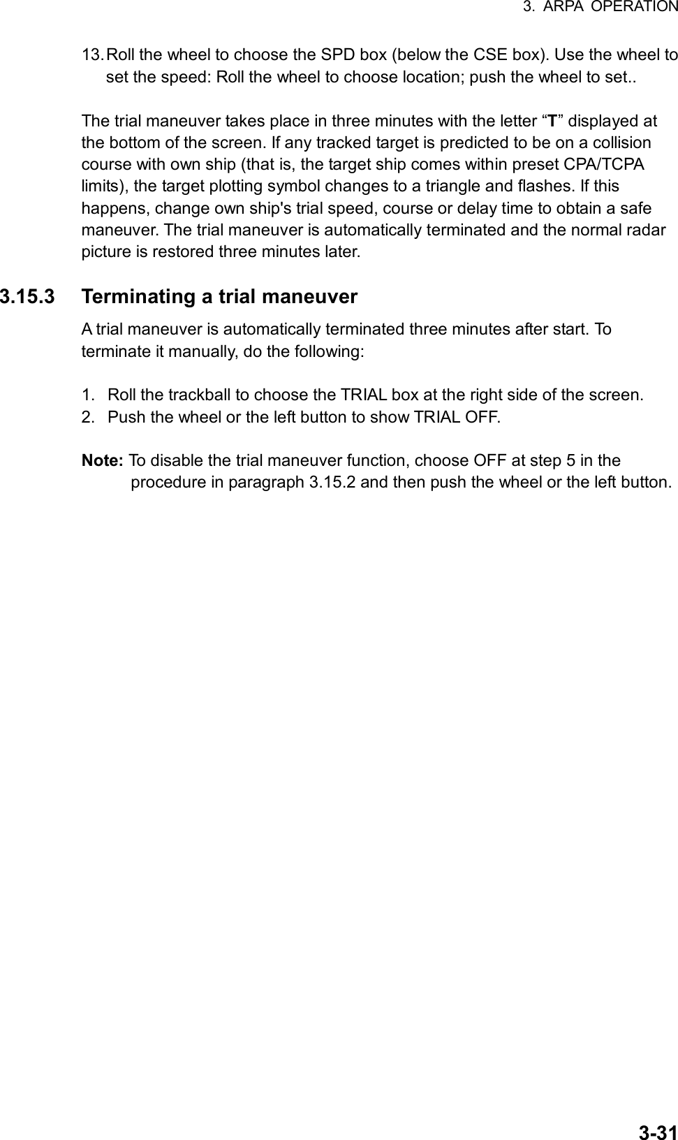 3. ARPA OPERATION  3-3113. Roll the wheel to choose the SPD box (below the CSE box). Use the wheel to set the speed: Roll the wheel to choose location; push the wheel to set..  The trial maneuver takes place in three minutes with the letter “T” displayed at the bottom of the screen. If any tracked target is predicted to be on a collision course with own ship (that is, the target ship comes within preset CPA/TCPA limits), the target plotting symbol changes to a triangle and flashes. If this happens, change own ship&apos;s trial speed, course or delay time to obtain a safe maneuver. The trial maneuver is automatically terminated and the normal radar picture is restored three minutes later.  3.15.3  Terminating a trial maneuver A trial maneuver is automatically terminated three minutes after start. To terminate it manually, do the following:  1.  Roll the trackball to choose the TRIAL box at the right side of the screen. 2.  Push the wheel or the left button to show TRIAL OFF.  Note: To disable the trial maneuver function, choose OFF at step 5 in the procedure in paragraph 3.15.2 and then push the wheel or the left button.   