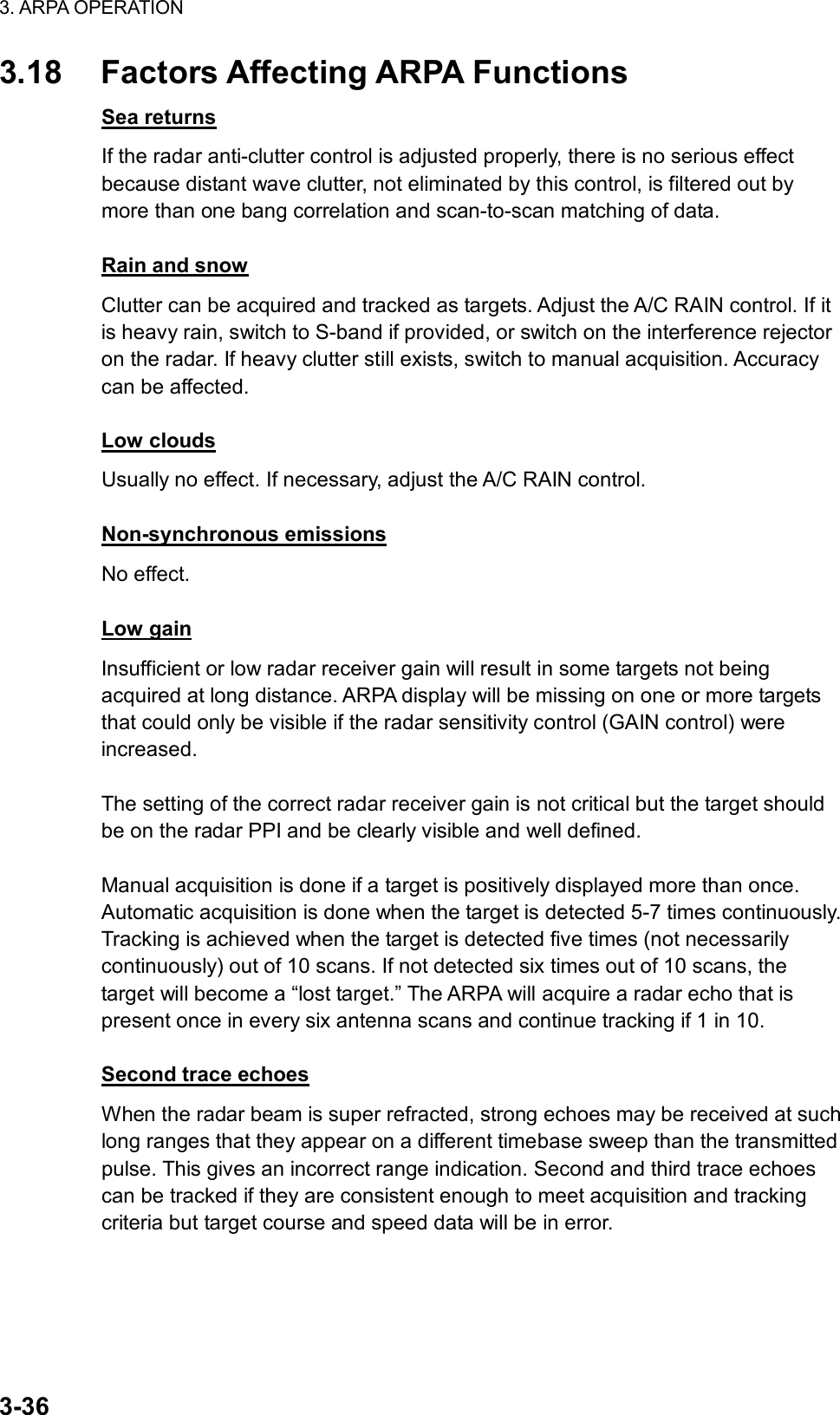 3. ARPA OPERATION  3-36 3.18  Factors Affecting ARPA Functions Sea returns If the radar anti-clutter control is adjusted properly, there is no serious effect because distant wave clutter, not eliminated by this control, is filtered out by more than one bang correlation and scan-to-scan matching of data.  Rain and snow Clutter can be acquired and tracked as targets. Adjust the A/C RAIN control. If it is heavy rain, switch to S-band if provided, or switch on the interference rejector on the radar. If heavy clutter still exists, switch to manual acquisition. Accuracy can be affected.  Low clouds Usually no effect. If necessary, adjust the A/C RAIN control.  Non-synchronous emissions No effect.  Low gain Insufficient or low radar receiver gain will result in some targets not being acquired at long distance. ARPA display will be missing on one or more targets that could only be visible if the radar sensitivity control (GAIN control) were increased.  The setting of the correct radar receiver gain is not critical but the target should be on the radar PPI and be clearly visible and well defined.  Manual acquisition is done if a target is positively displayed more than once. Automatic acquisition is done when the target is detected 5-7 times continuously. Tracking is achieved when the target is detected five times (not necessarily continuously) out of 10 scans. If not detected six times out of 10 scans, the target will become a “lost target.” The ARPA will acquire a radar echo that is present once in every six antenna scans and continue tracking if 1 in 10.  Second trace echoes When the radar beam is super refracted, strong echoes may be received at such long ranges that they appear on a different timebase sweep than the transmitted pulse. This gives an incorrect range indication. Second and third trace echoes can be tracked if they are consistent enough to meet acquisition and tracking criteria but target course and speed data will be in error. 