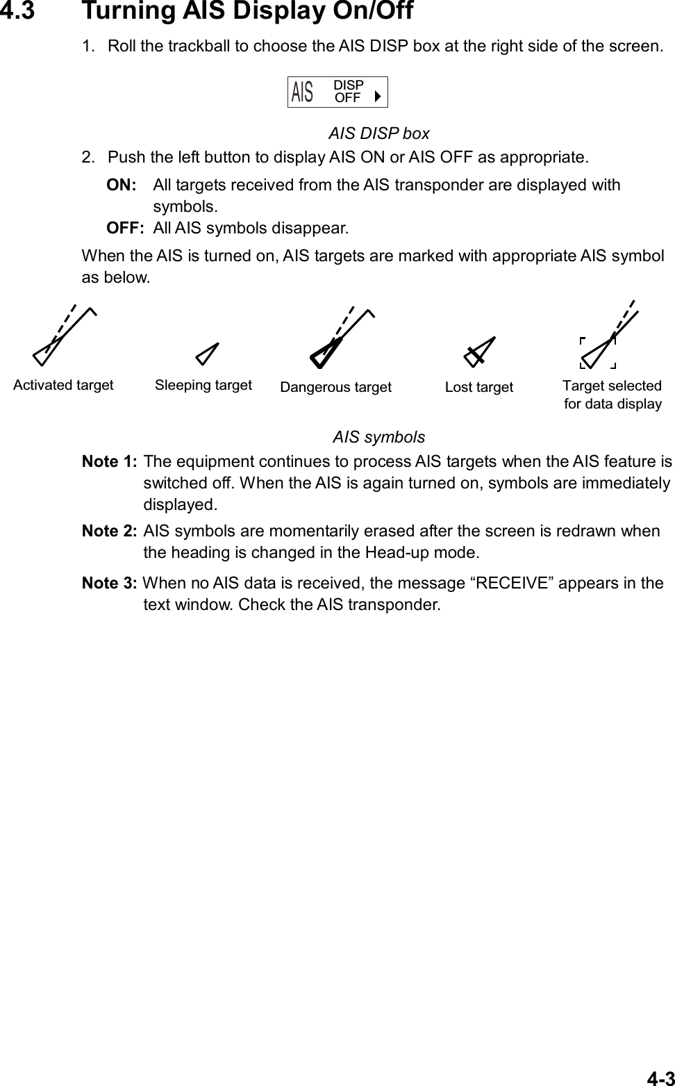   4-34.3  Turning AIS Display On/Off 1.  Roll the trackball to choose the AIS DISP box at the right side of the screen. AIS  OFF  DISP AIS DISP box 2.  Push the left button to display AIS ON or AIS OFF as appropriate. ON:  All targets received from the AIS transponder are displayed with   symbols.  OFF:  All AIS symbols disappear.   When the AIS is turned on, AIS targets are marked with appropriate AIS symbol as below. Activated target Sleeping target Dangerous target Lost target Target selectedfor data display AIS symbols Note 1: The equipment continues to process AIS targets when the AIS feature is switched off. When the AIS is again turned on, symbols are immediately displayed. Note 2: AIS symbols are momentarily erased after the screen is redrawn when the heading is changed in the Head-up mode. Note 3: When no AIS data is received, the message “RECEIVE” appears in the text window. Check the AIS transponder.  