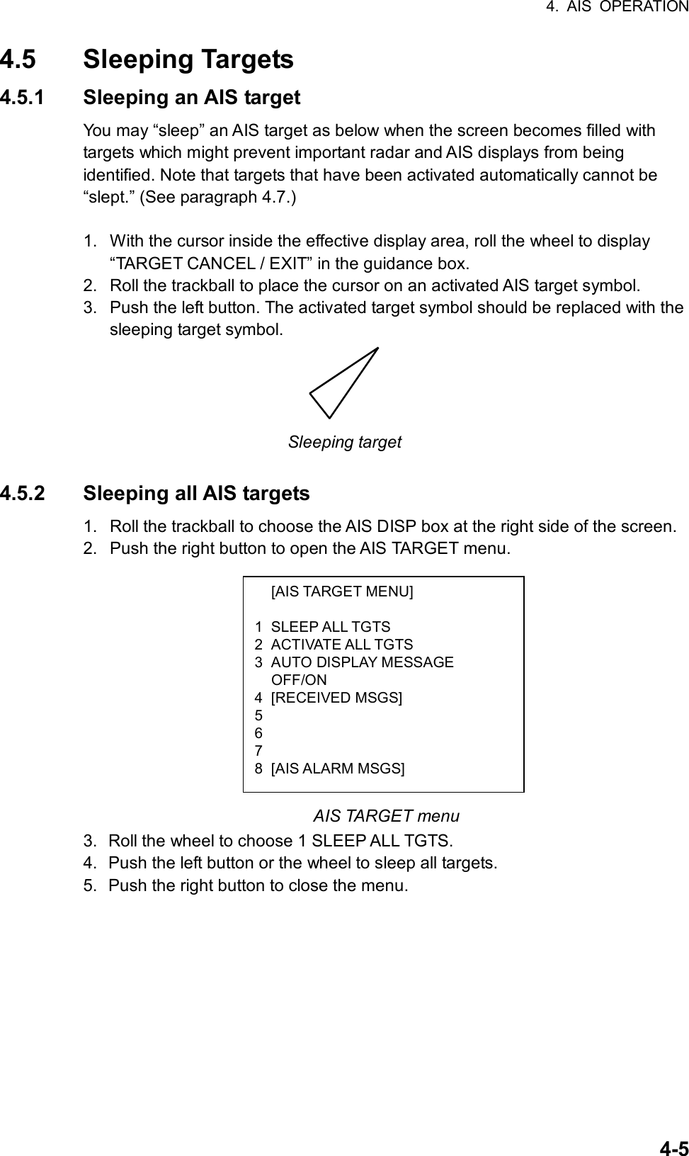 4. AIS OPERATION  4-5 [AIS TARGET MENU]  1 SLEEP ALL TGTS 2 ACTIVATE ALL TGTS 3  AUTO DISPLAY MESSAGE  OFF/ON 4 [RECEIVED MSGS] 5   6  7  8 [AIS ALARM MSGS] 4.5 Sleeping Targets 4.5.1  Sleeping an AIS target You may “sleep” an AIS target as below when the screen becomes filled with targets which might prevent important radar and AIS displays from being identified. Note that targets that have been activated automatically cannot be “slept.” (See paragraph 4.7.)  1.  With the cursor inside the effective display area, roll the wheel to display “TARGET CANCEL / EXIT” in the guidance box. 2.  Roll the trackball to place the cursor on an activated AIS target symbol. 3.  Push the left button. The activated target symbol should be replaced with the sleeping target symbol.  Sleeping target  4.5.2 Sleeping all AIS targets 1.  Roll the trackball to choose the AIS DISP box at the right side of the screen. 2.  Push the right button to open the AIS TARGET menu.            AIS TARGET menu 3.  Roll the wheel to choose 1 SLEEP ALL TGTS. 4.  Push the left button or the wheel to sleep all targets. 5.  Push the right button to close the menu.     