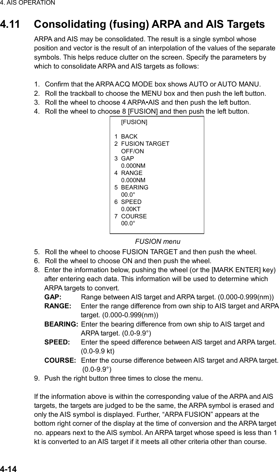 4. AIS OPERATION  4-14  [FUSION] 1 BACK 2 FUSION TARGET  OFF/ON 3 GAP  0.000NM 4 RANGE  0.000NM 5 BEARING  00.0° 6 SPEED  0.00KT 7 COURSE  00.0° 4.11  Consolidating (fusing) ARPA and AIS Targets ARPA and AIS may be consolidated. The result is a single symbol whose position and vector is the result of an interpolation of the values of the separate symbols. This helps reduce clutter on the screen. Specify the parameters by which to consolidate ARPA and AIS targets as follows:    1.  Confirm that the ARPA ACQ MODE box shows AUTO or AUTO MANU. 2.  Roll the trackball to choose the MENU box and then push the left button. 3.  Roll the wheel to choose 4 ARPA•AIS and then push the left button. 4.  Roll the wheel to choose 8 [FUSION] and then push the left button.               FUSION menu 5.  Roll the wheel to choose FUSION TARGET and then push the wheel. 6.  Roll the wheel to choose ON and then push the wheel. 8.  Enter the information below, pushing the wheel (or the [MARK ENTER] key) after entering each data. This information will be used to determine which ARPA targets to convert. GAP:  Range between AIS target and ARPA target. (0.000-0.999(nm)) RANGE:  Enter the range difference from own ship to AIS target and ARPA target. (0.000-0.999(nm)) BEARING:  Enter the bearing difference from own ship to AIS target and ARPA target. (0.0-9.9°) SPEED:  Enter the speed difference between AIS target and ARPA target. (0.0-9.9 kt) COURSE:  Enter the course difference between AIS target and ARPA target.   (0.0-9.9°)  9.  Push the right button three times to close the menu.  If the information above is within the corresponding value of the ARPA and AIS targets, the targets are judged to be the same, the ARPA symbol is erased and only the AIS symbol is displayed. Further, “ARPA FUSION” appears at the bottom right corner of the display at the time of conversion and the ARPA target no. appears next to the AIS symbol. An ARPA target whose speed is less than 1 kt is converted to an AIS target if it meets all other criteria other than course. 