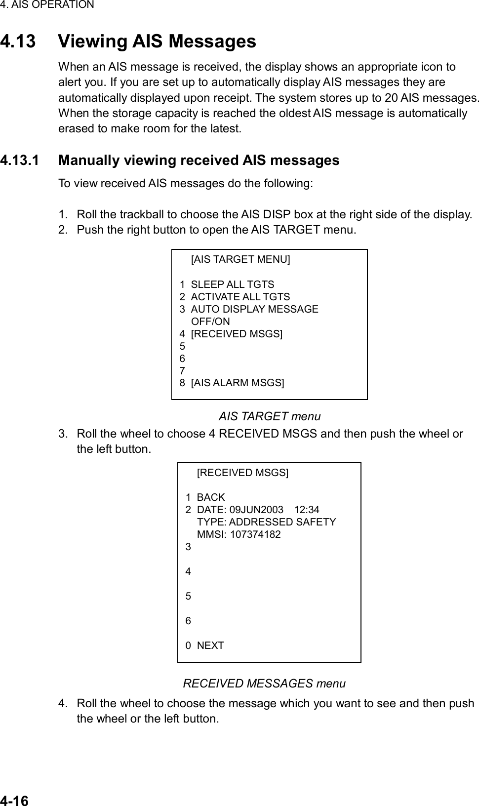 4. AIS OPERATION  4-16  [AIS TARGET MENU]  1 SLEEP ALL TGTS 2 ACTIVATE ALL TGTS 3  AUTO DISPLAY MESSAGE  OFF/ON 4 [RECEIVED MSGS] 5   6  7  8 [AIS ALARM MSGS]  [RECEIVED MSGS] 1 BACK 2 DATE: 09JUN2003  12:34  TYPE: ADDRESSED SAFETY  MMSI: 107374182 3  4  5  6  0 NEXT 4.13 Viewing AIS Messages When an AIS message is received, the display shows an appropriate icon to alert you. If you are set up to automatically display AIS messages they are automatically displayed upon receipt. The system stores up to 20 AIS messages. When the storage capacity is reached the oldest AIS message is automatically erased to make room for the latest.  4.13.1  Manually viewing received AIS messages To view received AIS messages do the following:  1.  Roll the trackball to choose the AIS DISP box at the right side of the display. 2.  Push the right button to open the AIS TARGET menu.            AIS TARGET menu 3.  Roll the wheel to choose 4 RECEIVED MSGS and then push the wheel or the left button.                        RECEIVED MESSAGES menu 4.  Roll the wheel to choose the message which you want to see and then push the wheel or the left button. 