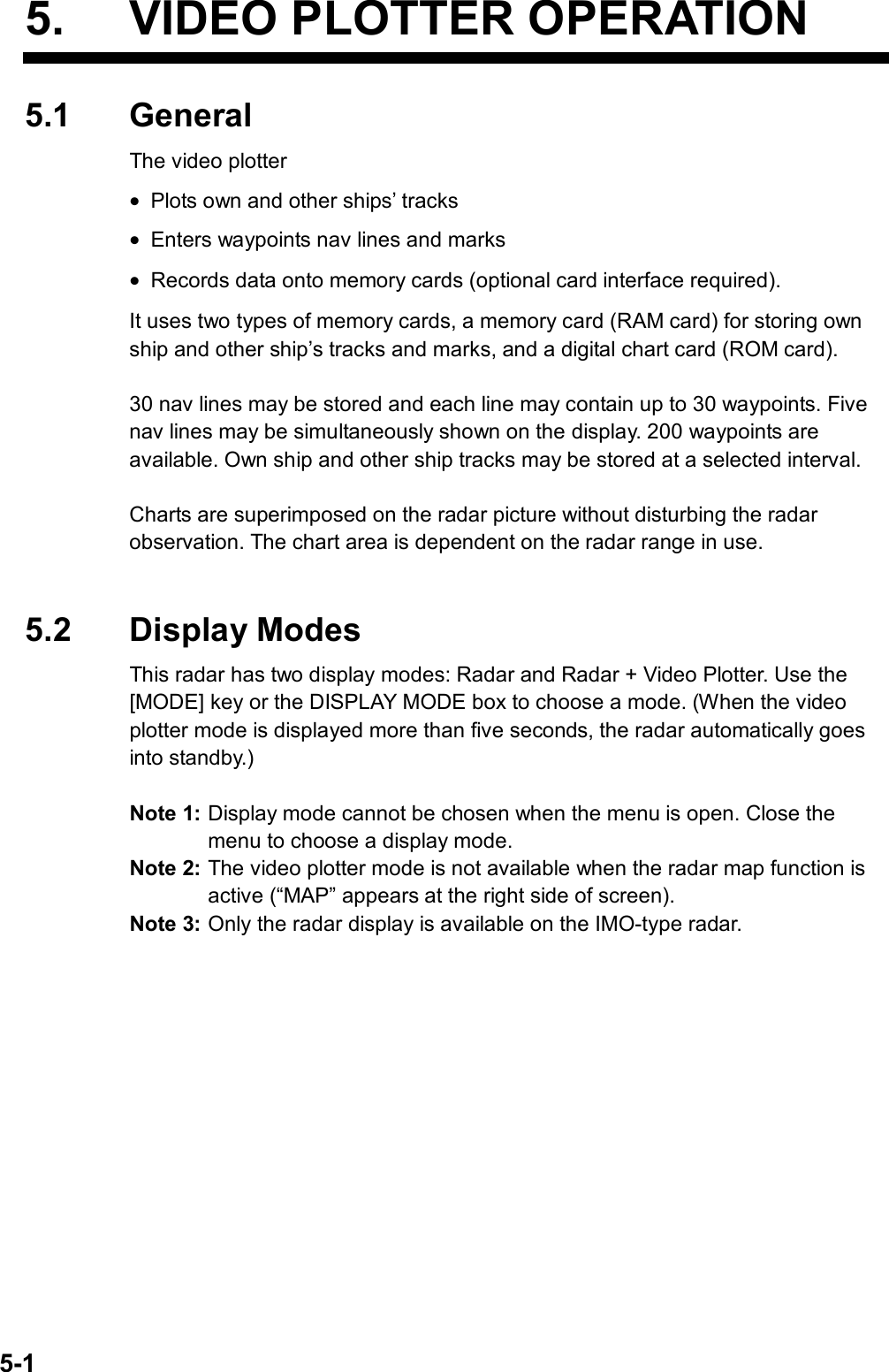   5-1 5.  VIDEO PLOTTER OPERATION 5.1 General The video plotter • Plots own and other ships’ tracks • Enters waypoints nav lines and marks • Records data onto memory cards (optional card interface required). It uses two types of memory cards, a memory card (RAM card) for storing own ship and other ship’s tracks and marks, and a digital chart card (ROM card).    30 nav lines may be stored and each line may contain up to 30 waypoints. Five nav lines may be simultaneously shown on the display. 200 waypoints are available. Own ship and other ship tracks may be stored at a selected interval.    Charts are superimposed on the radar picture without disturbing the radar observation. The chart area is dependent on the radar range in use.     5.2 Display Modes This radar has two display modes: Radar and Radar + Video Plotter. Use the [MODE] key or the DISPLAY MODE box to choose a mode. (When the video plotter mode is displayed more than five seconds, the radar automatically goes into standby.)  Note 1: Display mode cannot be chosen when the menu is open. Close the menu to choose a display mode. Note 2: The video plotter mode is not available when the radar map function is active (“MAP” appears at the right side of screen). Note 3: Only the radar display is available on the IMO-type radar.  