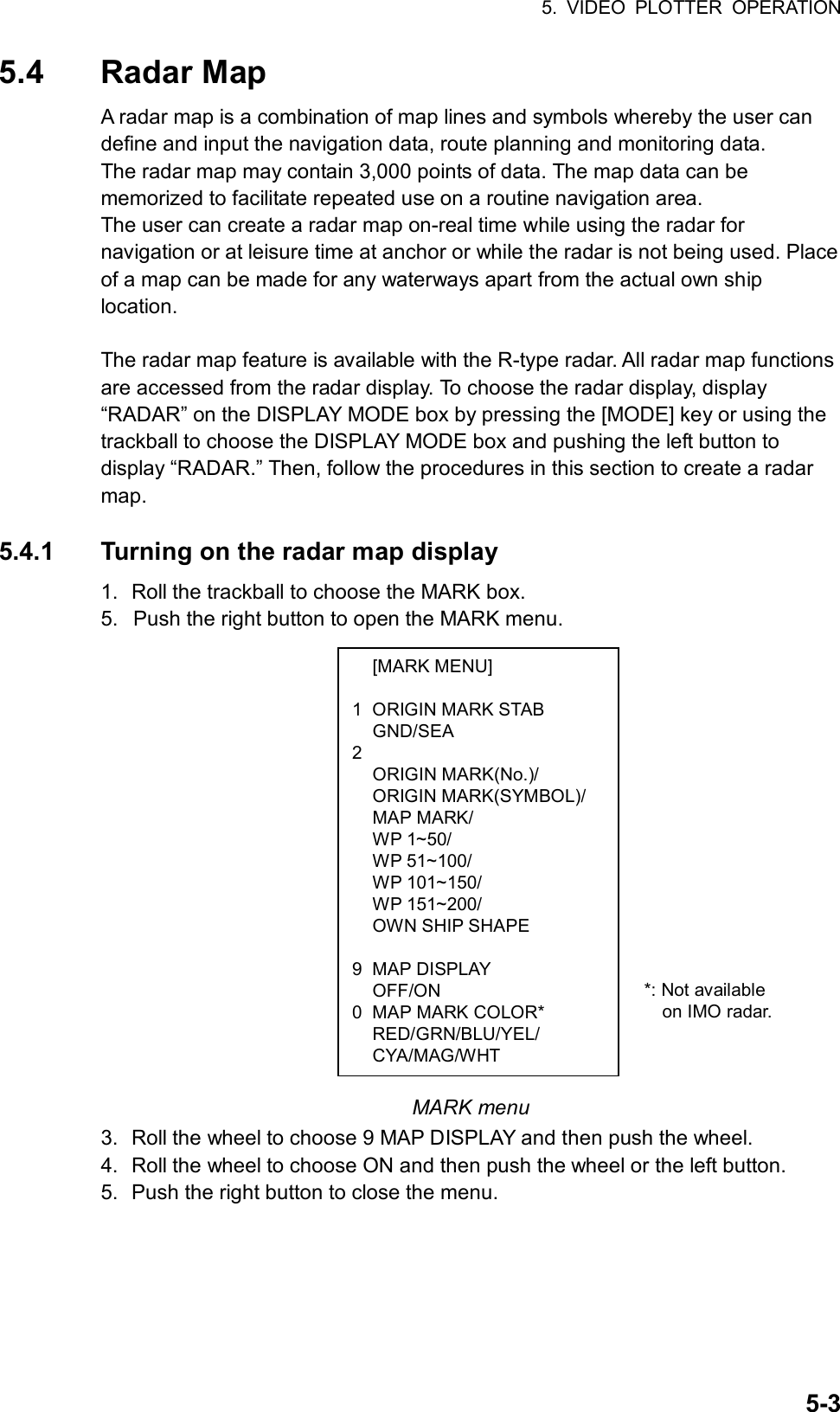 5. VIDEO PLOTTER OPERATION  5-3 [MARK MENU]  1  ORIGIN MARK STAB  GND/SEA 2  ORIGIN MARK(No.)/  ORIGIN MARK(SYMBOL)/  MAP MARK/  WP 1~50/  WP 51~100/  WP 101~150/  WP 151~200/   OWN SHIP SHAPE   9 MAP DISPLAY  OFF/ON 0  MAP MARK COLOR*  RED/GRN/BLU/YEL/  CYA/MAG/WHT 5.4 Radar Map A radar map is a combination of map lines and symbols whereby the user can define and input the navigation data, route planning and monitoring data.   The radar map may contain 3,000 points of data. The map data can be memorized to facilitate repeated use on a routine navigation area. The user can create a radar map on-real time while using the radar for navigation or at leisure time at anchor or while the radar is not being used. Place of a map can be made for any waterways apart from the actual own ship location.   The radar map feature is available with the R-type radar. All radar map functions are accessed from the radar display. To choose the radar display, display “RADAR” on the DISPLAY MODE box by pressing the [MODE] key or using the trackball to choose the DISPLAY MODE box and pushing the left button to display “RADAR.” Then, follow the procedures in this section to create a radar map.  5.4.1  Turning on the radar map display 1.  Roll the trackball to choose the MARK box. 5.  Push the right button to open the MARK menu.                  MARK menu 3.  Roll the wheel to choose 9 MAP DISPLAY and then push the wheel. 4.  Roll the wheel to choose ON and then push the wheel or the left button.   5.  Push the right button to close the menu.     *: Not available   on IMO radar.