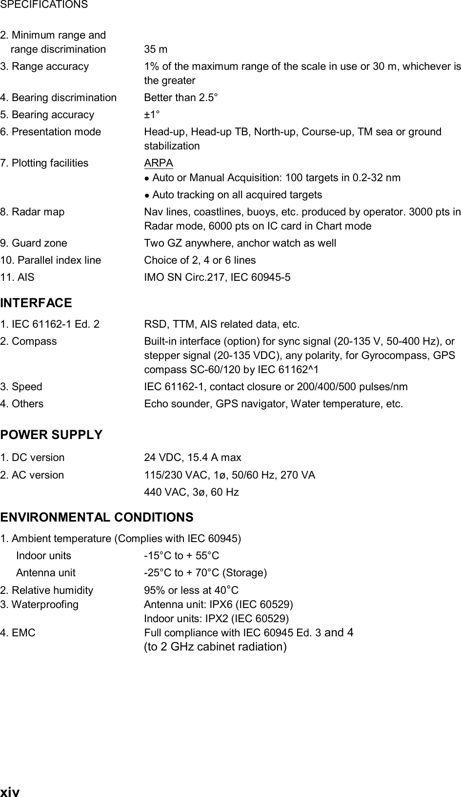 SPECIFICATIONS  xiv 2. Minimum range and range discrimination    35 m 3. Range accuracy  1% of the maximum range of the scale in use or 30 m, whichever is the greater 4. Bearing discrimination  Better than 2.5° 5. Bearing accuracy    ±1° 6. Presentation mode  Head-up, Head-up TB, North-up, Course-up, TM sea or ground stabilization 7. Plotting facilities   ARPA ● Auto or Manual Acquisition: 100 targets in 0.2-32 nm  ● Auto tracking on all acquired targets   8. Radar map  Nav lines, coastlines, buoys, etc. produced by operator. 3000 pts in Radar mode, 6000 pts on IC card in Chart mode 9. Guard zone    Two GZ anywhere, anchor watch as well 10. Parallel index line  Choice of 2, 4 or 6 lines 11. AIS  IMO SN Circ.217, IEC 60945-5 INTERFACE 1. IEC 61162-1 Ed. 2  RSD, TTM, AIS related data, etc. 2. Compass  Built-in interface (option) for sync signal (20-135 V, 50-400 Hz), or stepper signal (20-135 VDC), any polarity, for Gyrocompass, GPS compass SC-60/120 by IEC 61162^1 3. Speed  IEC 61162-1, contact closure or 200/400/500 pulses/nm 4. Others  Echo sounder, GPS navigator, Water temperature, etc.   POWER SUPPLY   1. DC version  24 VDC, 15.4 A max 2. AC version  115/230 VAC, 1ø, 50/60 Hz, 270 VA   440 VAC, 3ø, 60 Hz ENVIRONMENTAL CONDITIONS 1. Ambient temperature (Complies with IEC 60945)       Indoor units  -15°C to + 55°C       Antenna unit  -25°C to + 70°C (Storage) 2. Relative humidity  95% or less at 40°C  3. Waterproofing  Antenna unit: IPX6 (IEC 60529) Indoor units: IPX2 (IEC 60529) 4. EMC     Full compliance with IEC 60945 Ed. 3 and 4   (to 2 GHz cabinet radiation)   