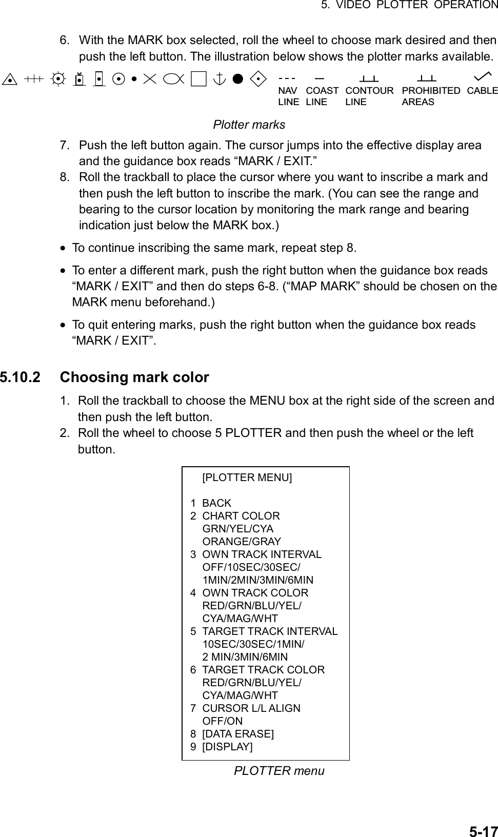 5. VIDEO PLOTTER OPERATION  5-17 [PLOTTER MENU]  1 BACK 2 CHART COLOR  GRN/YEL/CYA  ORANGE/GRAY 3 OWN TRACK INTERVAL  OFF/10SEC/30SEC/  1MIN/2MIN/3MIN/6MIN 4 OWN TRACK COLOR  RED/GRN/BLU/YEL/  CYA/MAG/WHT 5 TARGET TRACK INTERVAL 10SEC/30SEC/1MIN/  2 MIN/3MIN/6MIN 6 TARGET TRACK COLOR  RED/GRN/BLU/YEL/  CYA/MAG/WHT 7 CURSOR L/L ALIGN  OFF/ON 8 [DATA ERASE] 9 [DISPLAY] 6.  With the MARK box selected, roll the wheel to choose mark desired and then push the left button. The illustration below shows the plotter marks available. NAVLINECOASTLINECONTOURLINEPROHIBITEDAREASCABLE  Plotter marks 7.  Push the left button again. The cursor jumps into the effective display area and the guidance box reads “MARK / EXIT.” 8.  Roll the trackball to place the cursor where you want to inscribe a mark and then push the left button to inscribe the mark. (You can see the range and bearing to the cursor location by monitoring the mark range and bearing indication just below the MARK box.) • To continue inscribing the same mark, repeat step 8. • To enter a different mark, push the right button when the guidance box reads “MARK / EXIT” and then do steps 6-8. (“MAP MARK” should be chosen on the MARK menu beforehand.) • To quit entering marks, push the right button when the guidance box reads “MARK / EXIT”.  5.10.2  Choosing mark color 1.  Roll the trackball to choose the MENU box at the right side of the screen and then push the left button. 2.  Roll the wheel to choose 5 PLOTTER and then push the wheel or the left button.                     PLOTTER menu 