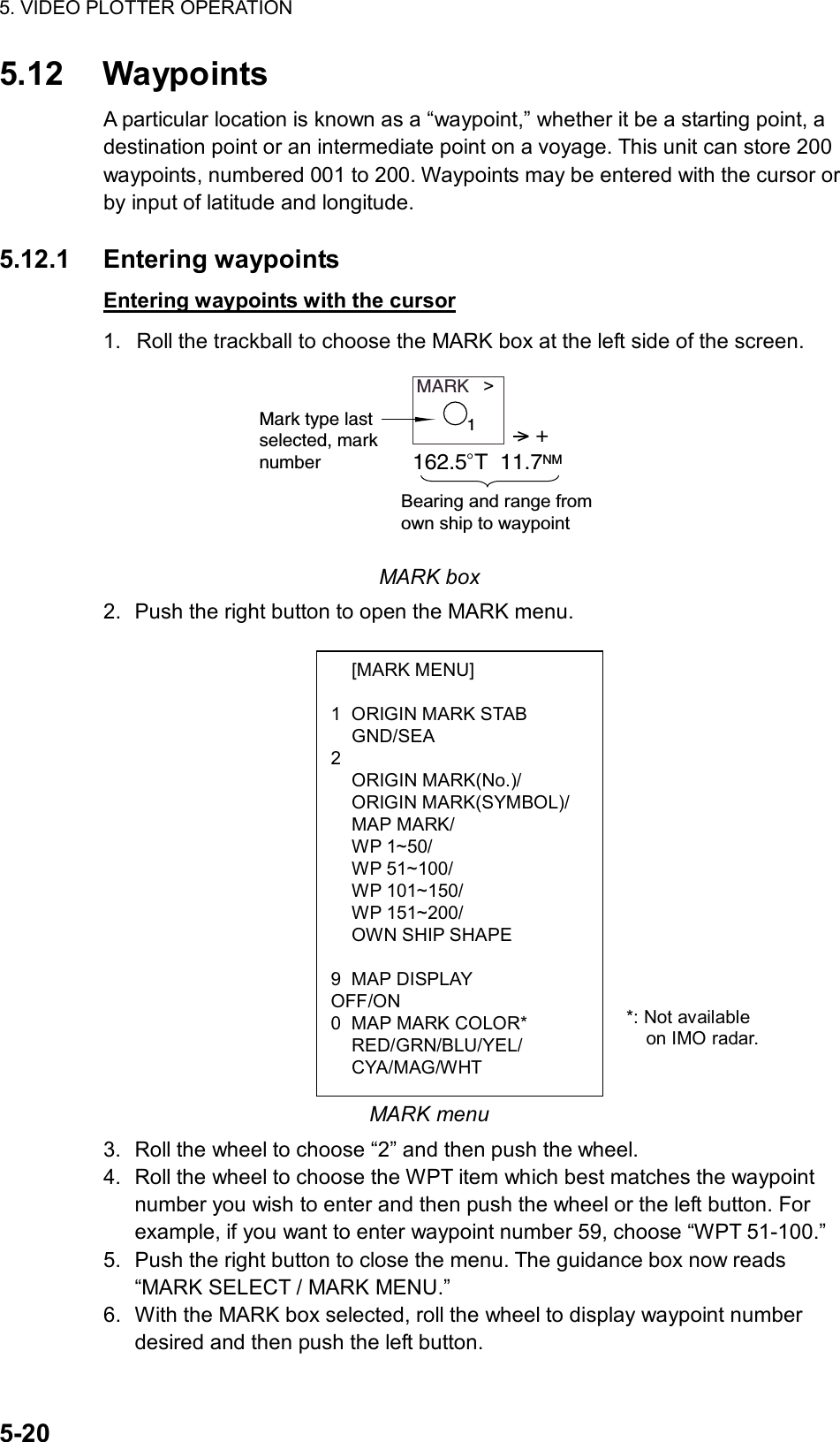 5. VIDEO PLOTTER OPERATION  5-20  [MARK MENU]  1  ORIGIN MARK STAB  GND/SEA 2  ORIGIN MARK(No.)/  ORIGIN MARK(SYMBOL)/  MAP MARK/  WP 1~50/  WP 51~100/  WP 101~150/  WP 151~200/   OWN SHIP SHAPE  9 MAP DISPLAY OFF/ON 0  MAP MARK COLOR*  RED/GRN/BLU/YEL/  CYA/MAG/WHT 5.12 Waypoints A particular location is known as a “waypoint,” whether it be a starting point, a destination point or an intermediate point on a voyage. This unit can store 200 waypoints, numbered 001 to 200. Waypoints may be entered with the cursor or by input of latitude and longitude.    5.12.1 Entering waypoints Entering waypoints with the cursor 1.  Roll the trackball to choose the MARK box at the left side of the screen. MARK   &gt;Mark type lastselected, marknumber&gt; +162.5 T  11.7NMBearing and range from own ship to waypoint1 MARK box 2.  Push the right button to open the MARK menu.                   MARK menu 3.  Roll the wheel to choose “2” and then push the wheel. 4.  Roll the wheel to choose the WPT item which best matches the waypoint number you wish to enter and then push the wheel or the left button. For example, if you want to enter waypoint number 59, choose “WPT 51-100.”   5.  Push the right button to close the menu. The guidance box now reads “MARK SELECT / MARK MENU.” 6.  With the MARK box selected, roll the wheel to display waypoint number desired and then push the left button. *: Not available   on IMO radar. 