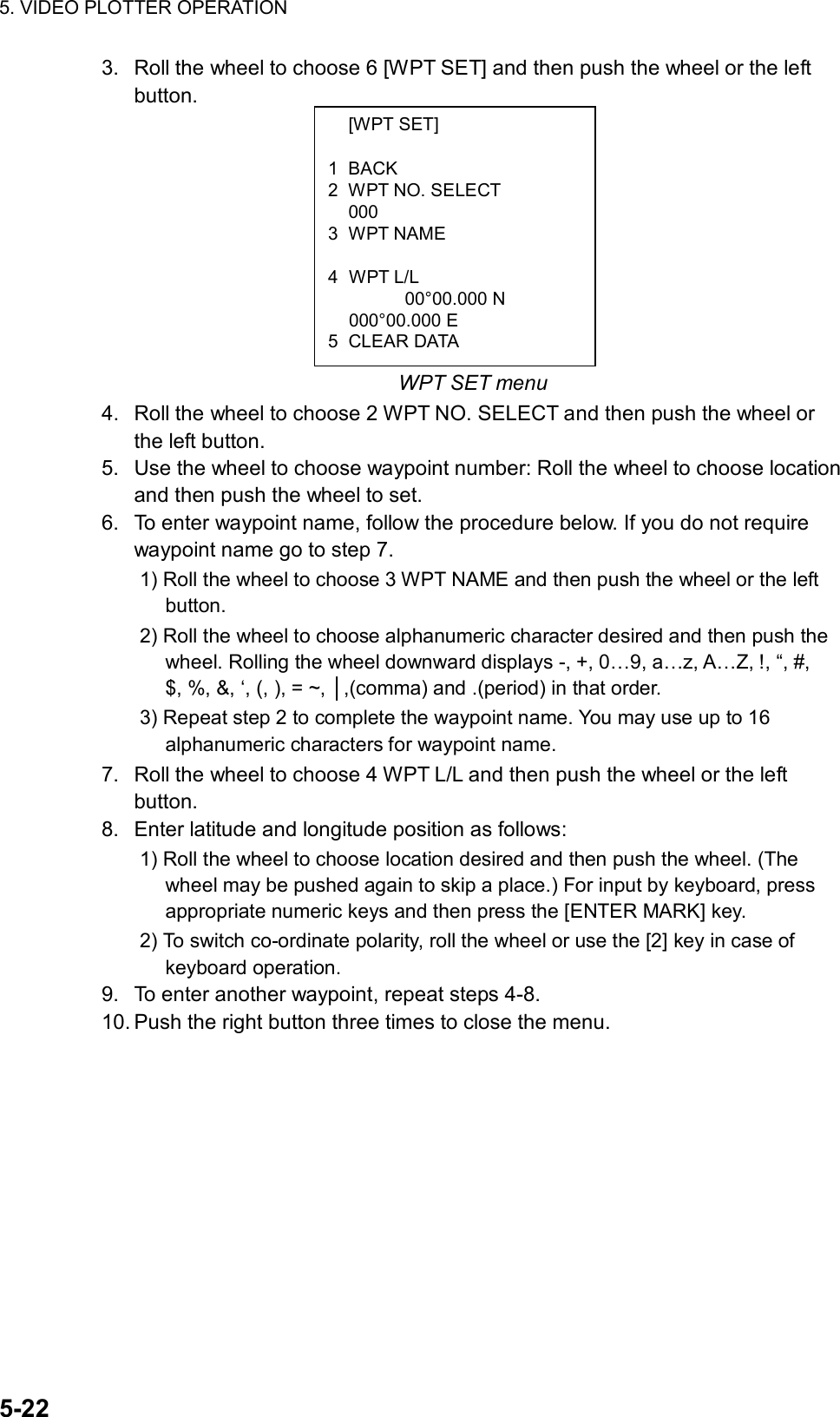 5. VIDEO PLOTTER OPERATION  5-22  [WPT SET]  1 BACK 2  WPT NO. SELECT  000 3 WPT NAME   4 WPT L/L    00°00.000 N  000°00.000 E 5 CLEAR DATA 3.  Roll the wheel to choose 6 [WPT SET] and then push the wheel or the left button.          WPT SET menu 4.  Roll the wheel to choose 2 WPT NO. SELECT and then push the wheel or the left button. 5.  Use the wheel to choose waypoint number: Roll the wheel to choose location and then push the wheel to set. 6.  To enter waypoint name, follow the procedure below. If you do not require waypoint name go to step 7. 1) Roll the wheel to choose 3 WPT NAME and then push the wheel or the left button. 2) Roll the wheel to choose alphanumeric character desired and then push the wheel. Rolling the wheel downward displays -, +, 0…9, a…z, A…Z, !, “, #, $, %, &amp;, ‘, (, ), = ~, │,(comma) and .(period) in that order. 3) Repeat step 2 to complete the waypoint name. You may use up to 16 alphanumeric characters for waypoint name. 7.  Roll the wheel to choose 4 WPT L/L and then push the wheel or the left button. 8.  Enter latitude and longitude position as follows: 1) Roll the wheel to choose location desired and then push the wheel. (The wheel may be pushed again to skip a place.) For input by keyboard, press appropriate numeric keys and then press the [ENTER MARK] key.   2) To switch co-ordinate polarity, roll the wheel or use the [2] key in case of keyboard operation. 9.  To enter another waypoint, repeat steps 4-8. 10. Push the right button three times to close the menu. 