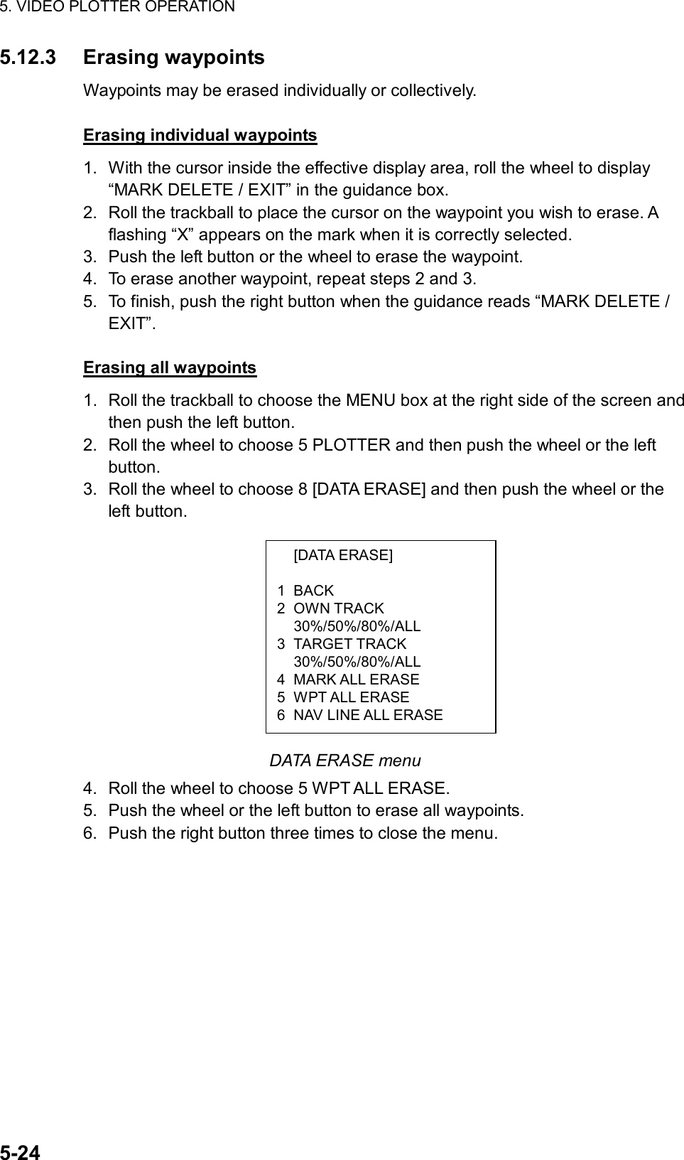 5. VIDEO PLOTTER OPERATION  5-24  [DATA ERASE]  1 BACK 2 OWN TRACK  30%/50%/80%/ALL 3 TARGET TRACK  30%/50%/80%/ALL 4 MARK ALL ERASE 5 WPT ALL ERASE 6  NAV LINE ALL ERASE 5.12.3 Erasing waypoints Waypoints may be erased individually or collectively.  Erasing individual waypoints 1.  With the cursor inside the effective display area, roll the wheel to display “MARK DELETE / EXIT” in the guidance box. 2.  Roll the trackball to place the cursor on the waypoint you wish to erase. A flashing “X” appears on the mark when it is correctly selected.   3.  Push the left button or the wheel to erase the waypoint. 4.  To erase another waypoint, repeat steps 2 and 3. 5.  To finish, push the right button when the guidance reads “MARK DELETE / EXIT”.  Erasing all waypoints 1.  Roll the trackball to choose the MENU box at the right side of the screen and then push the left button. 2.  Roll the wheel to choose 5 PLOTTER and then push the wheel or the left button. 3.  Roll the wheel to choose 8 [DATA ERASE] and then push the wheel or the left button.           DATA ERASE menu 4.  Roll the wheel to choose 5 WPT ALL ERASE. 5.  Push the wheel or the left button to erase all waypoints. 6.  Push the right button three times to close the menu. 