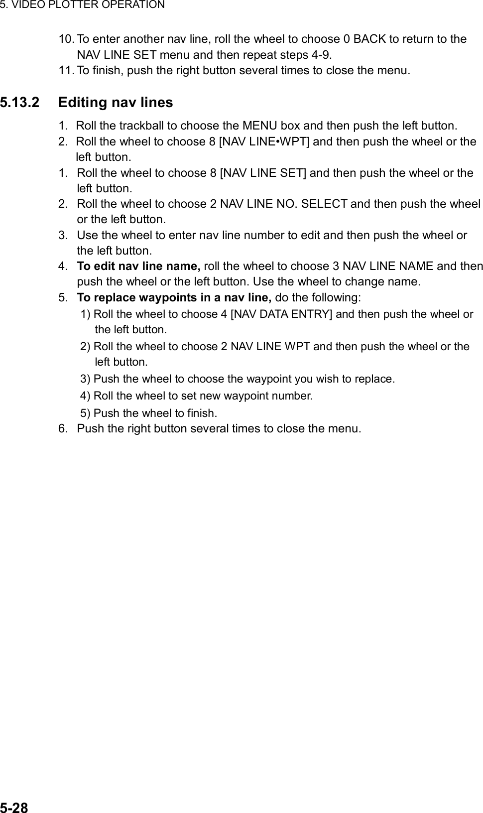 5. VIDEO PLOTTER OPERATION  5-28 10. To enter another nav line, roll the wheel to choose 0 BACK to return to the NAV LINE SET menu and then repeat steps 4-9. 11. To finish, push the right button several times to close the menu.  5.13.2 Editing nav lines 1.  Roll the trackball to choose the MENU box and then push the left button. 2.  Roll the wheel to choose 8 [NAV LINE•WPT] and then push the wheel or the left button. 1.  Roll the wheel to choose 8 [NAV LINE SET] and then push the wheel or the left button. 2.  Roll the wheel to choose 2 NAV LINE NO. SELECT and then push the wheel or the left button. 3.  Use the wheel to enter nav line number to edit and then push the wheel or the left button. 4.  To edit nav line name, roll the wheel to choose 3 NAV LINE NAME and then push the wheel or the left button. Use the wheel to change name. 5.  To replace waypoints in a nav line, do the following: 1) Roll the wheel to choose 4 [NAV DATA ENTRY] and then push the wheel or the left button. 2) Roll the wheel to choose 2 NAV LINE WPT and then push the wheel or the left button. 3) Push the wheel to choose the waypoint you wish to replace. 4) Roll the wheel to set new waypoint number. 5) Push the wheel to finish. 6.  Push the right button several times to close the menu.   