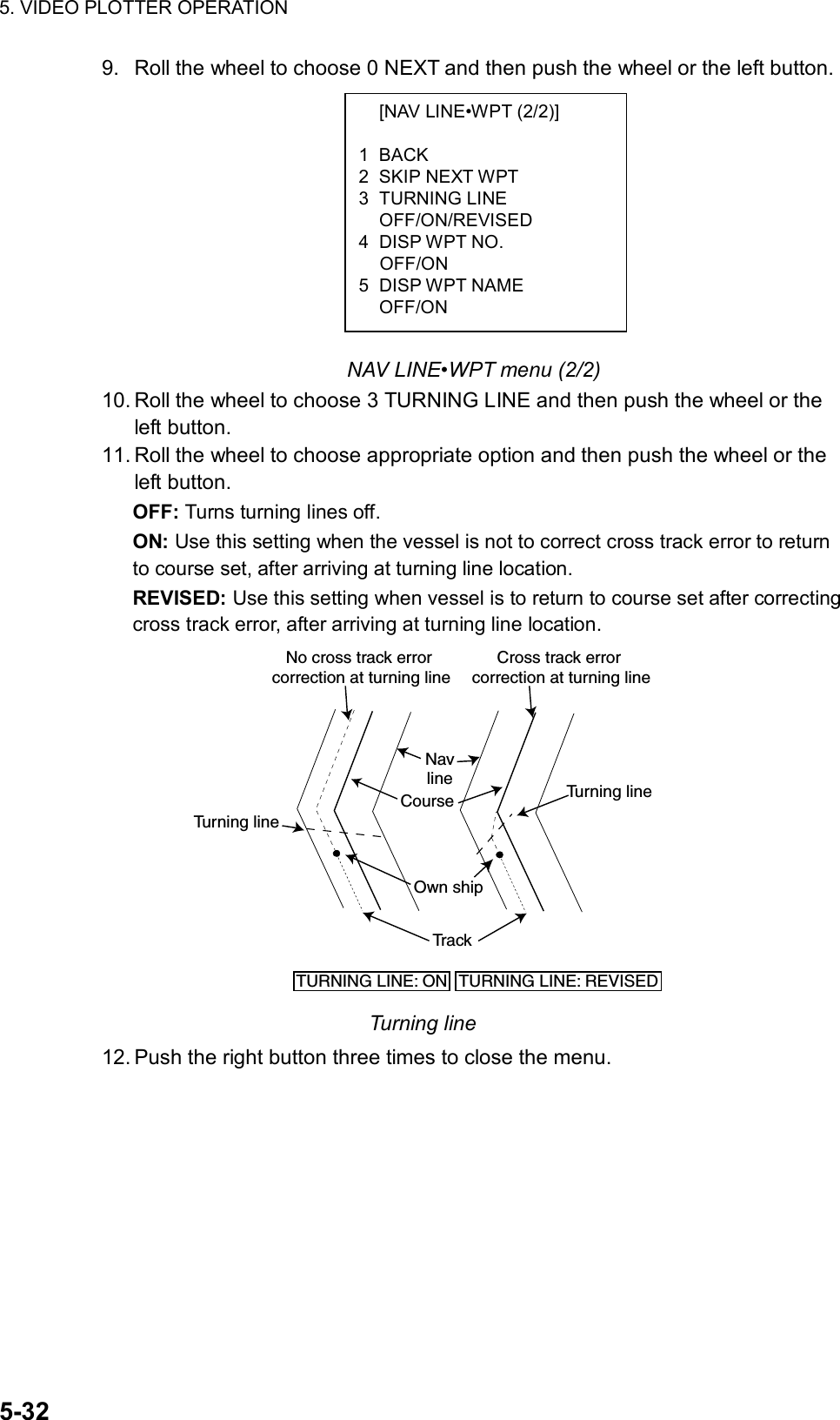 5. VIDEO PLOTTER OPERATION  5-32   [NAV LINE•WPT (2/2)]  1 BACK 2 SKIP NEXT WPT 3 TURNING LINE  OFF/ON/REVISED 4 DISP WPT NO.  OFF/ON 5 DISP WPT NAME  OFF/ON 9.  Roll the wheel to choose 0 NEXT and then push the wheel or the left button.           NAV LINE•WPT menu (2/2) 10. Roll the wheel to choose 3 TURNING LINE and then push the wheel or the left button. 11. Roll the wheel to choose appropriate option and then push the wheel or the left button. OFF: Turns turning lines off. ON: Use this setting when the vessel is not to correct cross track error to return to course set, after arriving at turning line location. REVISED: Use this setting when vessel is to return to course set after correcting cross track error, after arriving at turning line location.  Own shipTurning lineCourseNavlineTr a ckTurning lineTURNING LINE: REVISEDTURNING LINE: ONNo cross track error correction at turning lineCross track error correction at turning line Turning line 12. Push the right button three times to close the menu.  