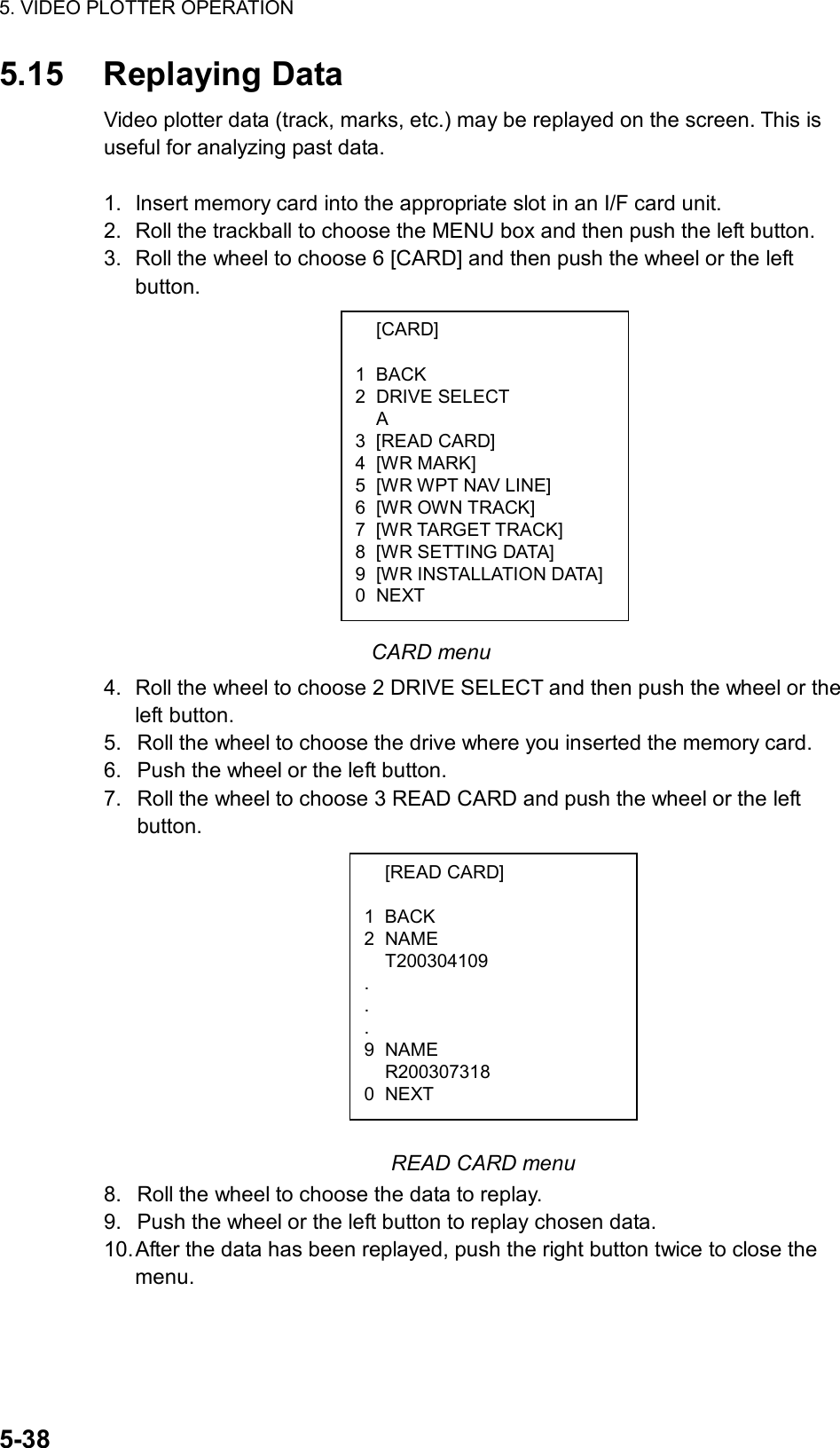 5. VIDEO PLOTTER OPERATION  5-38  [CARD]  1 BACK 2 DRIVE SELECT  A 3 [READ CARD] 4 [WR MARK] 5  [WR WPT NAV LINE] 6  [WR OWN TRACK] 7  [WR TARGET TRACK] 8 [WR SETTING DATA] 9 [WR INSTALLATION DATA]0 NEXT 5.15 Replaying Data Video plotter data (track, marks, etc.) may be replayed on the screen. This is useful for analyzing past data.    1.  Insert memory card into the appropriate slot in an I/F card unit. 2.  Roll the trackball to choose the MENU box and then push the left button. 3.  Roll the wheel to choose 6 [CARD] and then push the wheel or the left button.               CARD menu 4.  Roll the wheel to choose 2 DRIVE SELECT and then push the wheel or the left button. 5.  Roll the wheel to choose the drive where you inserted the memory card. 6.  Push the wheel or the left button. 7.  Roll the wheel to choose 3 READ CARD and push the wheel or the left button.           READ CARD menu 8.  Roll the wheel to choose the data to replay. 9.  Push the wheel or the left button to replay chosen data. 10. After the data has been replayed, push the right button twice to close the menu.  [READ CARD]  1 BACK 2 NAME  T200304109 . . . 9 NAME  R200307318 0 NEXT 