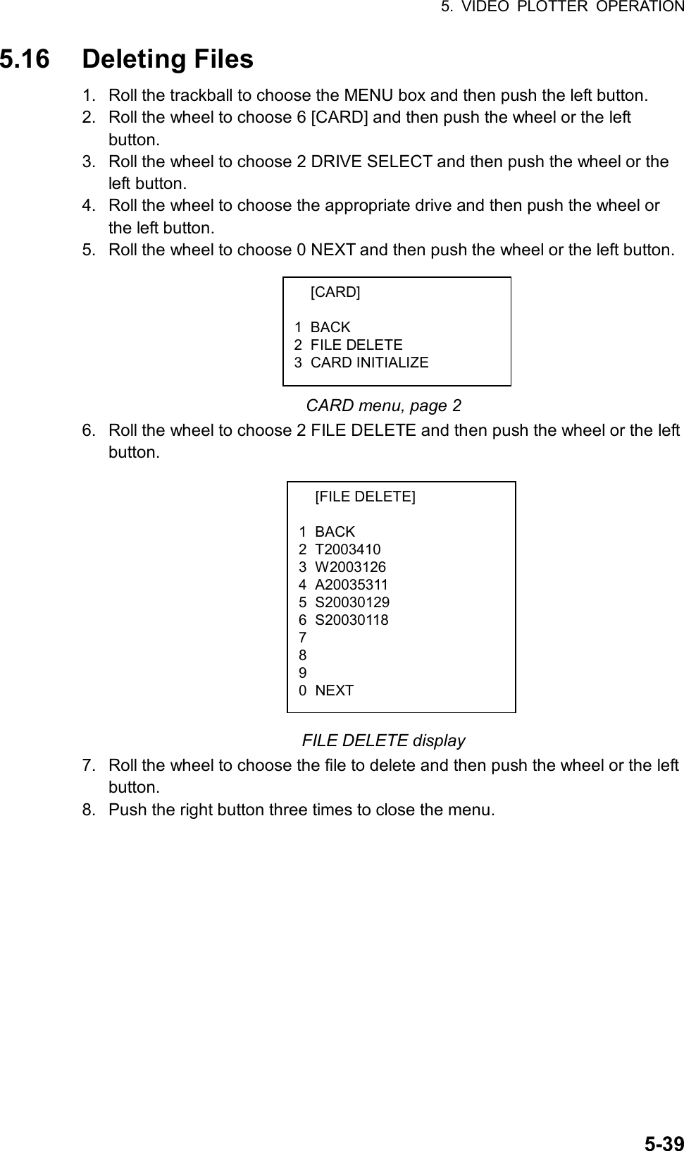 5. VIDEO PLOTTER OPERATION  5-395.16 Deleting Files 1.  Roll the trackball to choose the MENU box and then push the left button. 2.  Roll the wheel to choose 6 [CARD] and then push the wheel or the left button. 3.  Roll the wheel to choose 2 DRIVE SELECT and then push the wheel or the left button. 4.  Roll the wheel to choose the appropriate drive and then push the wheel or the left button. 5.  Roll the wheel to choose 0 NEXT and then push the wheel or the left button.       CARD menu, page 2 6.  Roll the wheel to choose 2 FILE DELETE and then push the wheel or the left button.             FILE DELETE display 7.  Roll the wheel to choose the file to delete and then push the wheel or the left button. 8.  Push the right button three times to close the menu.     [CARD]  1 BACK 2 FILE DELETE 3 CARD INITIALIZE  [FILE DELETE]  1 BACK 2 T2003410  3 W2003126 4 A20035311 5 S20030129 6 S20030118 7 8 9 0 NEXT 