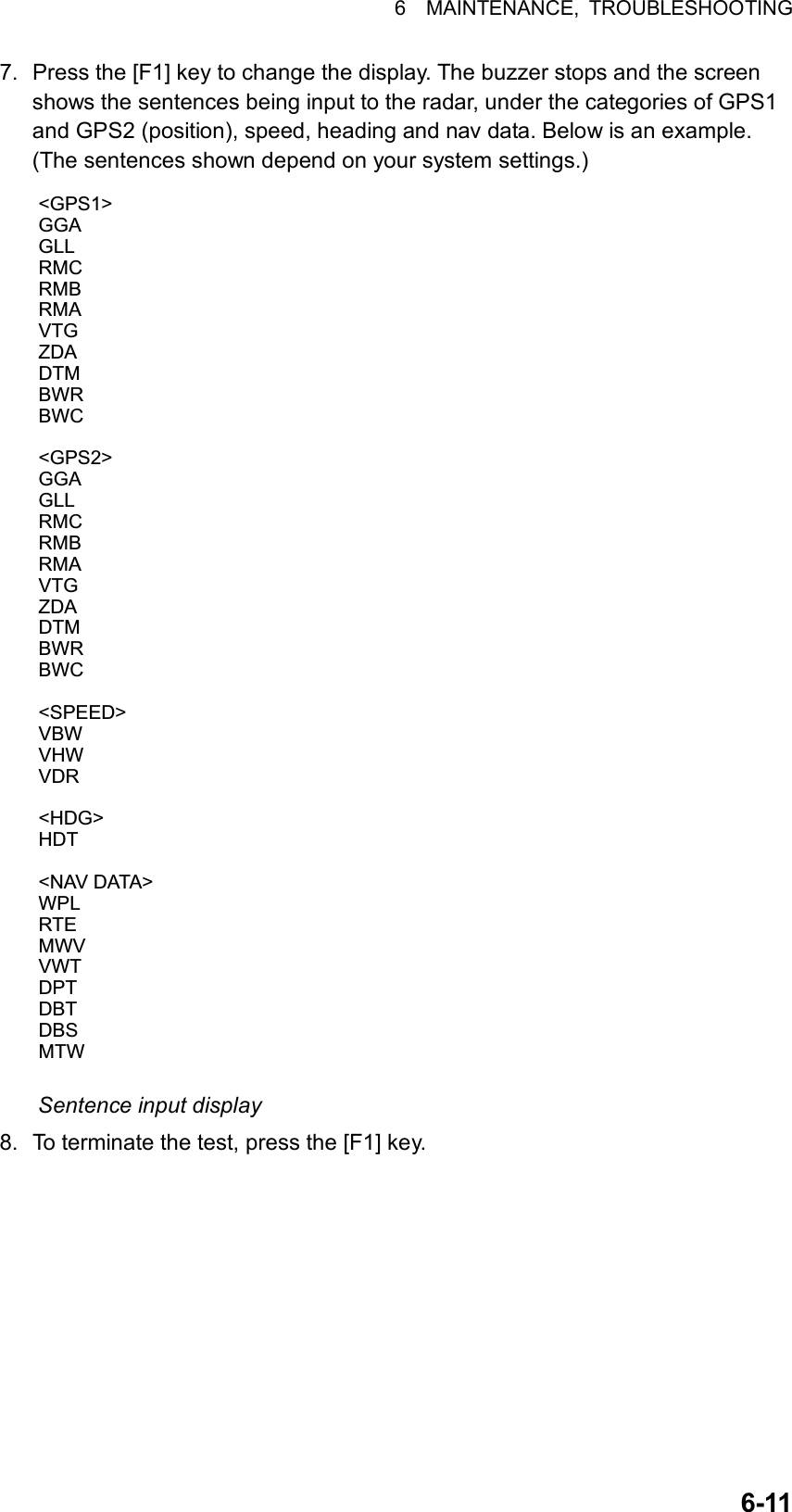 6  MAINTENANCE, TROUBLESHOOTING  6-117.  Press the [F1] key to change the display. The buzzer stops and the screen shows the sentences being input to the radar, under the categories of GPS1 and GPS2 (position), speed, heading and nav data. Below is an example. (The sentences shown depend on your system settings.) &lt;GPS1&gt;GGAGLLRMCRMBRMAVTGZDADTMBWRBWC&lt;GPS2&gt;GGAGLLRMCRMBRMAVTGZDADTMBWRBWC&lt;SPEED&gt;VBWVHWVDR&lt;HDG&gt;HDT&lt;NAV DATA&gt;WPLRTEMWVVWTDPTDBTDBSMTW Sentence input display 8.  To terminate the test, press the [F1] key. 