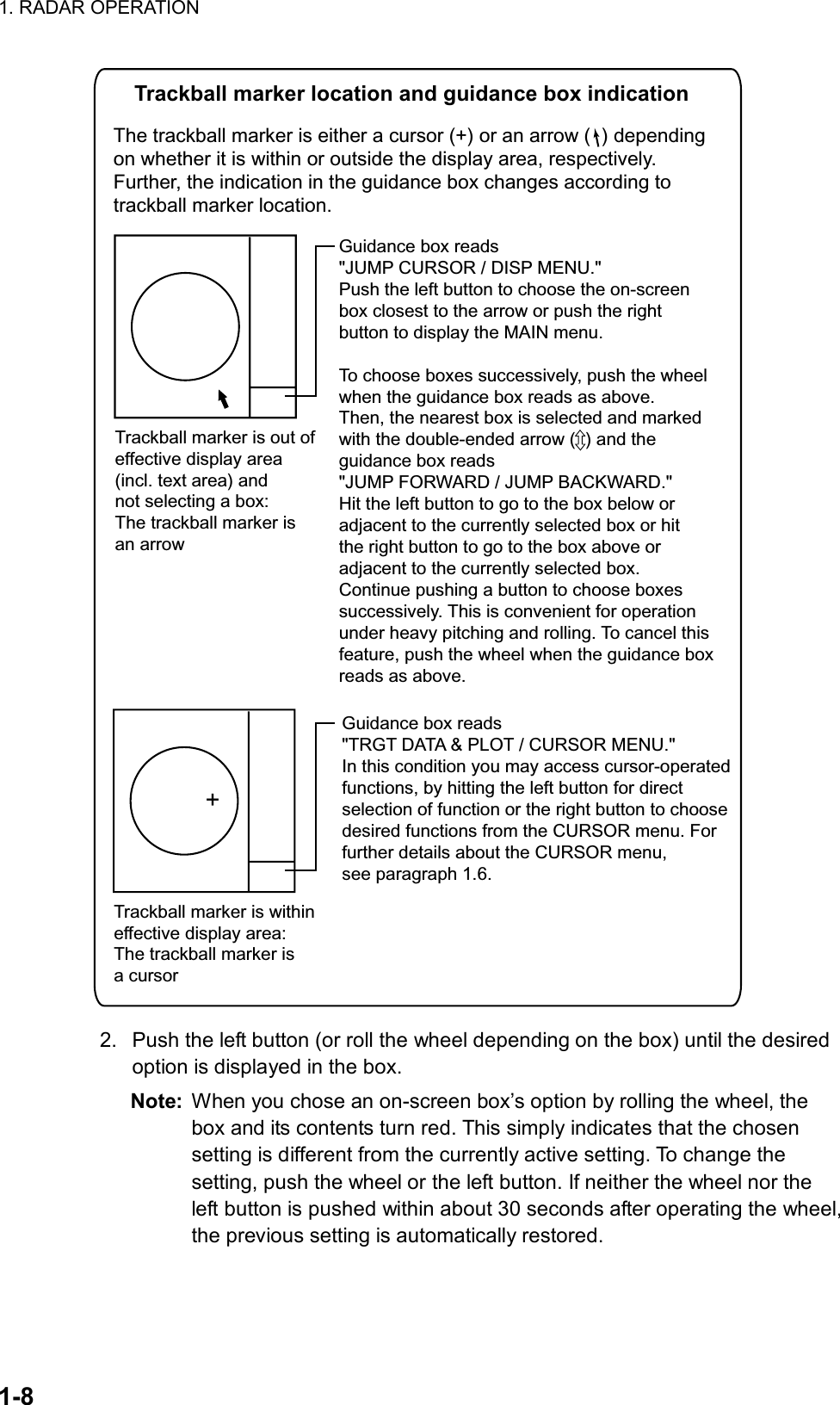 1. RADAR OPERATION  1-8     Trackball marker location and guidance box indicationThe trackball marker is either a cursor (+) or an arrow (  ) depending  on whether it is within or outside the display area, respectively.Further, the indication in the guidance box changes according totrackball marker location. Trackball marker is withineffective display area: The trackball marker is a cursor+Guidance box reads&quot;TRGT DATA &amp; PLOT / CURSOR MENU.&quot;In this condition you may access cursor-operatedfunctions, by hitting the left button for directselection of function or the right button to choosedesired functions from the CURSOR menu. Forfurther details about the CURSOR menu, see paragraph 1.6.Trackball marker is out ofeffective display area(incl. text area) andnot selecting a box: The trackball marker isan arrow Guidance box reads&quot;JUMP CURSOR / DISP MENU.&quot;Push the left button to choose the on-screenbox closest to the arrow or push the rightbutton to display the MAIN menu.To choose boxes successively, push the wheelwhen the guidance box reads as above.Then, the nearest box is selected and markedwith the double-ended arrow (  ) and theguidance box reads&quot;JUMP FORWARD / JUMP BACKWARD.&quot; Hit the left button to go to the box below oradjacent to the currently selected box or hitthe right button to go to the box above oradjacent to the currently selected box.Continue pushing a button to choose boxessuccessively. This is convenient for operationunder heavy pitching and rolling. To cancel thisfeature, push the wheel when the guidance boxreads as above.  2.  Push the left button (or roll the wheel depending on the box) until the desired option is displayed in the box. Note:  When you chose an on-screen box’s option by rolling the wheel, the box and its contents turn red. This simply indicates that the chosen setting is different from the currently active setting. To change the setting, push the wheel or the left button. If neither the wheel nor the left button is pushed within about 30 seconds after operating the wheel, the previous setting is automatically restored. 