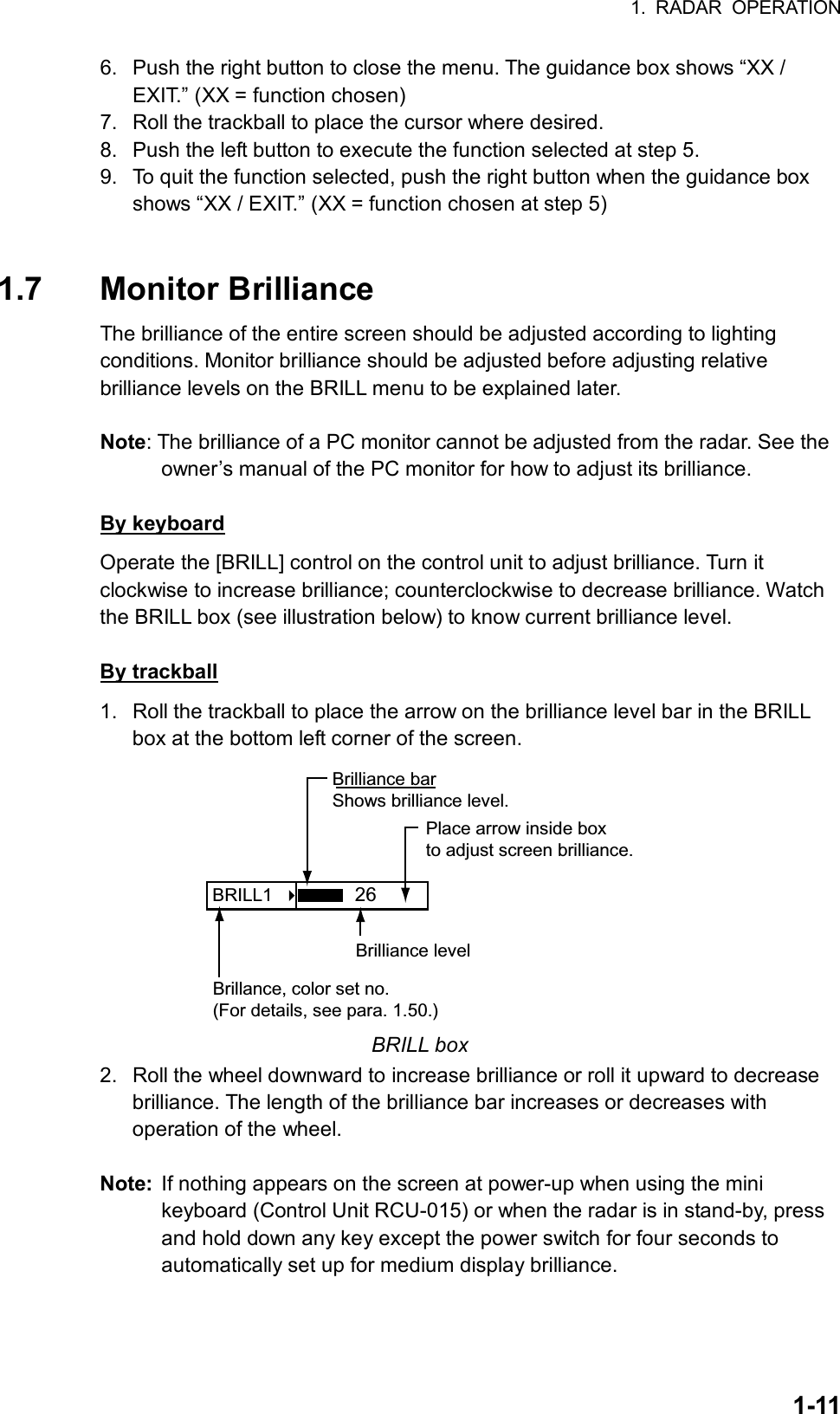 1. RADAR OPERATION  1-116.  Push the right button to close the menu. The guidance box shows “XX / EXIT.” (XX = function chosen) 7.  Roll the trackball to place the cursor where desired. 8.  Push the left button to execute the function selected at step 5. 9.  To quit the function selected, push the right button when the guidance box shows “XX / EXIT.” (XX = function chosen at step 5)   1.7 Monitor Brilliance  The brilliance of the entire screen should be adjusted according to lighting conditions. Monitor brilliance should be adjusted before adjusting relative brilliance levels on the BRILL menu to be explained later.  Note: The brilliance of a PC monitor cannot be adjusted from the radar. See the owner’s manual of the PC monitor for how to adjust its brilliance.  By keyboard Operate the [BRILL] control on the control unit to adjust brilliance. Turn it clockwise to increase brilliance; counterclockwise to decrease brilliance. Watch the BRILL box (see illustration below) to know current brilliance level.  By trackball 1.  Roll the trackball to place the arrow on the brilliance level bar in the BRILL box at the bottom left corner of the screen.   BRILL1    Place arrow inside boxto adjust screen brilliance.Brilliance barShows brilliance level.26Brilliance levelBrillance, color set no.(For details, see para. 1.50.) BRILL box 2.  Roll the wheel downward to increase brilliance or roll it upward to decrease brilliance. The length of the brilliance bar increases or decreases with operation of the wheel.  Note:  If nothing appears on the screen at power-up when using the mini keyboard (Control Unit RCU-015) or when the radar is in stand-by, press and hold down any key except the power switch for four seconds to automatically set up for medium display brilliance.     