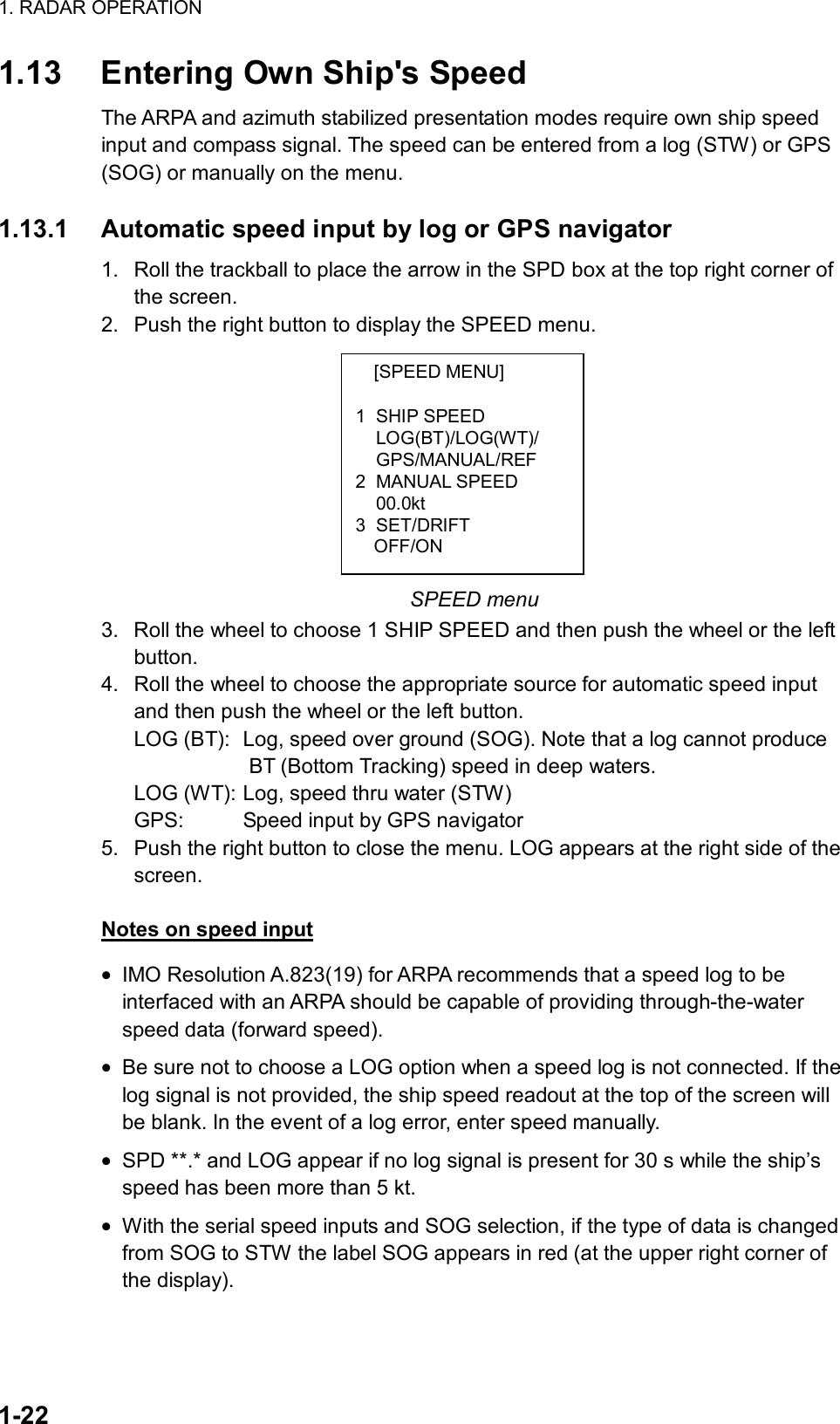 1. RADAR OPERATION  1-22 [SPEED MENU]  1 SHIP SPEED LOG(BT)/LOG(WT)/ GPS/MANUAL/REF 2 MANUAL SPEED  00.0kt 3 SET/DRIFT   OFF/ON 1.13  Entering Own Ship&apos;s Speed The ARPA and azimuth stabilized presentation modes require own ship speed input and compass signal. The speed can be entered from a log (STW) or GPS (SOG) or manually on the menu.  1.13.1  Automatic speed input by log or GPS navigator 1.  Roll the trackball to place the arrow in the SPD box at the top right corner of the screen.   2.  Push the right button to display the SPEED menu.          SPEED menu 3.  Roll the wheel to choose 1 SHIP SPEED and then push the wheel or the left button. 4.  Roll the wheel to choose the appropriate source for automatic speed input and then push the wheel or the left button. LOG (BT):  Log, speed over ground (SOG). Note that a log cannot produce              BT (Bottom Tracking) speed in deep waters. LOG (WT): Log, speed thru water (STW) GPS:    Speed input by GPS navigator 5.  Push the right button to close the menu. LOG appears at the right side of the screen.  Notes on speed input • IMO Resolution A.823(19) for ARPA recommends that a speed log to be interfaced with an ARPA should be capable of providing through-the-water speed data (forward speed). • Be sure not to choose a LOG option when a speed log is not connected. If the log signal is not provided, the ship speed readout at the top of the screen will be blank. In the event of a log error, enter speed manually. • SPD **.* and LOG appear if no log signal is present for 30 s while the ship’s speed has been more than 5 kt. • With the serial speed inputs and SOG selection, if the type of data is changed from SOG to STW the label SOG appears in red (at the upper right corner of the display).  