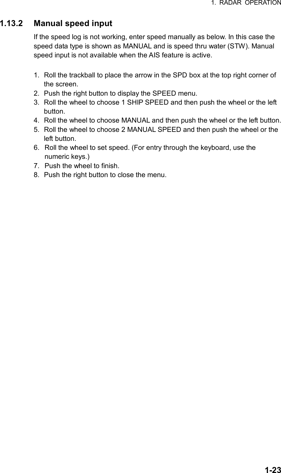 1. RADAR OPERATION  1-231.13.2 Manual speed input If the speed log is not working, enter speed manually as below. In this case the speed data type is shown as MANUAL and is speed thru water (STW). Manual speed input is not available when the AIS feature is active.  1.  Roll the trackball to place the arrow in the SPD box at the top right corner of the screen. 2.  Push the right button to display the SPEED menu. 3.  Roll the wheel to choose 1 SHIP SPEED and then push the wheel or the left button. 4.  Roll the wheel to choose MANUAL and then push the wheel or the left button. 5.  Roll the wheel to choose 2 MANUAL SPEED and then push the wheel or the left button. 6.  Roll the wheel to set speed. (For entry through the keyboard, use the numeric keys.) 7.  Push the wheel to finish.   8.  Push the right button to close the menu. 