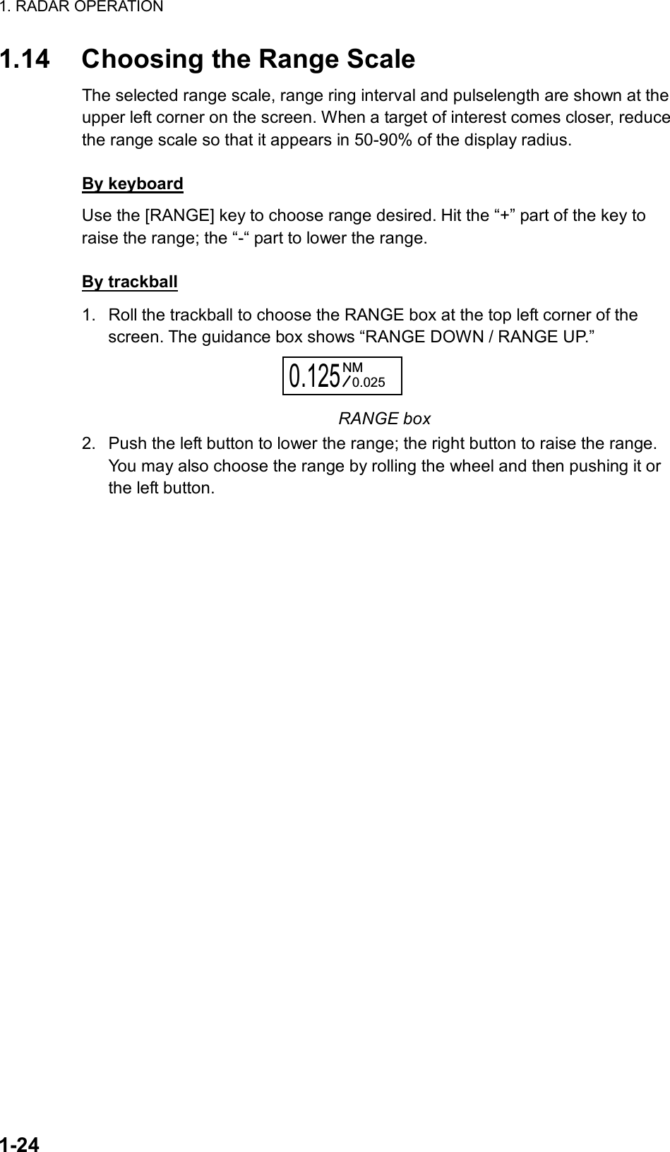 1. RADAR OPERATION  1-24 1.14  Choosing the Range Scale The selected range scale, range ring interval and pulselength are shown at the upper left corner on the screen. When a target of interest comes closer, reduce the range scale so that it appears in 50-90% of the display radius.    By keyboard Use the [RANGE] key to choose range desired. Hit the “+” part of the key to raise the range; the “-“ part to lower the range.  By trackball 1.  Roll the trackball to choose the RANGE box at the top left corner of the screen. The guidance box shows “RANGE DOWN / RANGE UP.” 0.125NM0.025 RANGE box 2.  Push the left button to lower the range; the right button to raise the range. You may also choose the range by rolling the wheel and then pushing it or the left button.   