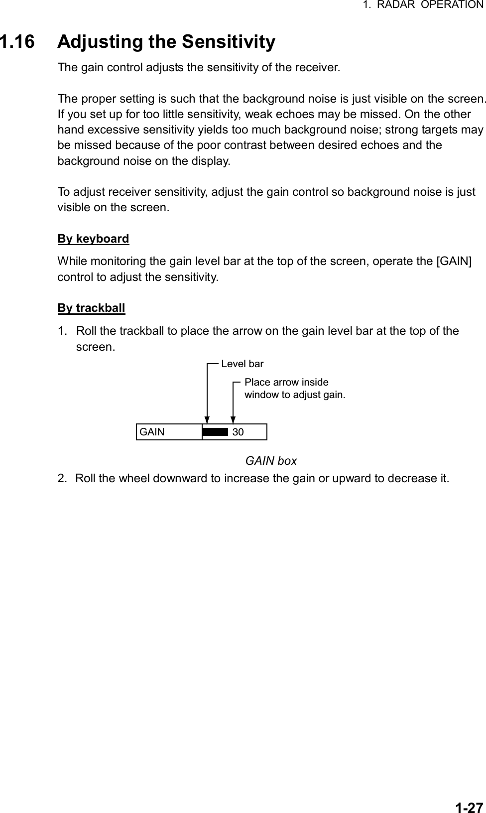 1. RADAR OPERATION  1-271.16  Adjusting the Sensitivity The gain control adjusts the sensitivity of the receiver.    The proper setting is such that the background noise is just visible on the screen. If you set up for too little sensitivity, weak echoes may be missed. On the other hand excessive sensitivity yields too much background noise; strong targets may be missed because of the poor contrast between desired echoes and the background noise on the display.  To adjust receiver sensitivity, adjust the gain control so background noise is just visible on the screen.  By keyboard While monitoring the gain level bar at the top of the screen, operate the [GAIN] control to adjust the sensitivity.  By trackball 1.  Roll the trackball to place the arrow on the gain level bar at the top of the screen. GAIN  Place arrow insidewindow to adjust gain.Level bar30 GAIN box 2.  Roll the wheel downward to increase the gain or upward to decrease it.      