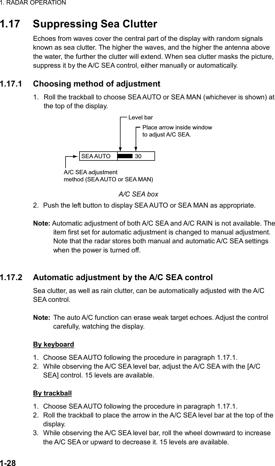 1. RADAR OPERATION  1-28 1.17  Suppressing Sea Clutter Echoes from waves cover the central part of the display with random signals known as sea clutter. The higher the waves, and the higher the antenna above the water, the further the clutter will extend. When sea clutter masks the picture, suppress it by the A/C SEA control, either manually or automatically.   1.17.1  Choosing method of adjustment 1.  Roll the trackball to choose SEA AUTO or SEA MAN (whichever is shown) at the top of the display. SEA AUTO  Place arrow inside windowto adjust A/C SEA.A/C SEA adjustmentmethod (SEA AUTO or SEA MAN)Level bar30 A/C SEA box 2.  Push the left button to display SEA AUTO or SEA MAN as appropriate.  Note: Automatic adjustment of both A/C SEA and A/C RAIN is not available. The item first set for automatic adjustment is changed to manual adjustment. Note that the radar stores both manual and automatic A/C SEA settings when the power is turned off.   1.17.2  Automatic adjustment by the A/C SEA control Sea clutter, as well as rain clutter, can be automatically adjusted with the A/C SEA control.    Note:  The auto A/C function can erase weak target echoes. Adjust the control carefully, watching the display.  By keyboard 1.  Choose SEA AUTO following the procedure in paragraph 1.17.1. 2.  While observing the A/C SEA level bar, adjust the A/C SEA with the [A/C SEA] control. 15 levels are available.  By trackball 1.  Choose SEA AUTO following the procedure in paragraph 1.17.1. 2.  Roll the trackball to place the arrow in the A/C SEA level bar at the top of the display. 3.  While observing the A/C SEA level bar, roll the wheel downward to increase the A/C SEA or upward to decrease it. 15 levels are available. 