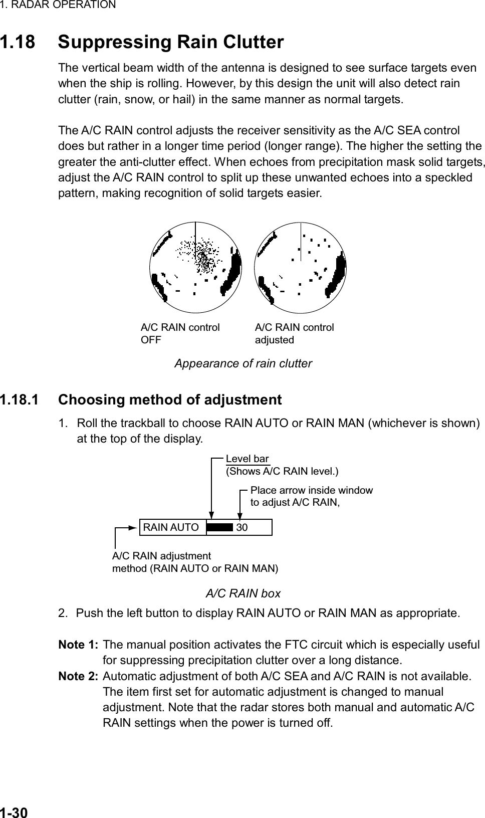 1. RADAR OPERATION  1-30 1.18  Suppressing Rain Clutter The vertical beam width of the antenna is designed to see surface targets even when the ship is rolling. However, by this design the unit will also detect rain clutter (rain, snow, or hail) in the same manner as normal targets.    The A/C RAIN control adjusts the receiver sensitivity as the A/C SEA control does but rather in a longer time period (longer range). The higher the setting the greater the anti-clutter effect. When echoes from precipitation mask solid targets, adjust the A/C RAIN control to split up these unwanted echoes into a speckled pattern, making recognition of solid targets easier.  A/C RAIN controlOFFA/C RAIN controladjusted Appearance of rain clutter  1.18.1  Choosing method of adjustment 1.  Roll the trackball to choose RAIN AUTO or RAIN MAN (whichever is shown) at the top of the display. RAIN AUTO  Place arrow inside windowto adjust A/C RAIN,A/C RAIN adjustmentmethod (RAIN AUTO or RAIN MAN)Level bar(Shows A/C RAIN level.)30 A/C RAIN box 2.  Push the left button to display RAIN AUTO or RAIN MAN as appropriate.    Note 1: The manual position activates the FTC circuit which is especially useful for suppressing precipitation clutter over a long distance.   Note 2: Automatic adjustment of both A/C SEA and A/C RAIN is not available. The item first set for automatic adjustment is changed to manual adjustment. Note that the radar stores both manual and automatic A/C RAIN settings when the power is turned off. 