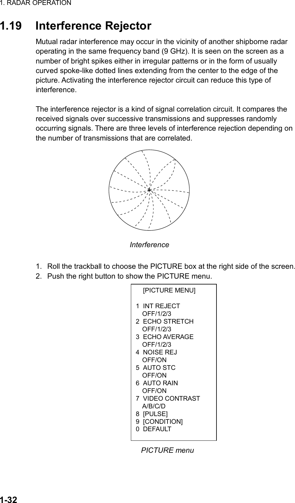 1. RADAR OPERATION  1-32  [PICTURE MENU]  1 INT REJECT OFF/1/2/3 2 ECHO STRETCH OFF/1/2/3 3 ECHO AVERAGE OFF/1/2/3 4 NOISE REJ OFF/ON 5 AUTO STC OFF/ON 6 AUTO RAIN OFF/ON 7 VIDEO CONTRAST A/B/C/D 8 [PULSE] 9 [CONDITION] 0 DEFAULT 1.19 Interference Rejector Mutual radar interference may occur in the vicinity of another shipborne radar operating in the same frequency band (9 GHz). It is seen on the screen as a number of bright spikes either in irregular patterns or in the form of usually curved spoke-like dotted lines extending from the center to the edge of the picture. Activating the interference rejector circuit can reduce this type of interference.  The interference rejector is a kind of signal correlation circuit. It compares the received signals over successive transmissions and suppresses randomly occurring signals. There are three levels of interference rejection depending on the number of transmissions that are correlated.    Interference  1.  Roll the trackball to choose the PICTURE box at the right side of the screen. 2.  Push the right button to show the PICTURE menu.                  PICTURE menu  