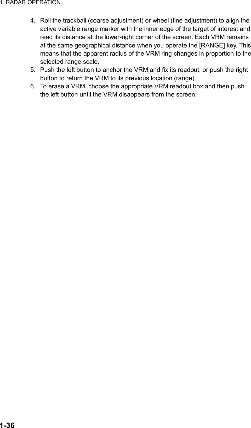1. RADAR OPERATION  1-36 4.  Roll the trackball (coarse adjustment) or wheel (fine adjustment) to align the active variable range marker with the inner edge of the target of interest and read its distance at the lower-right corner of the screen. Each VRM remains at the same geographical distance when you operate the [RANGE] key. This means that the apparent radius of the VRM ring changes in proportion to the selected range scale. 5.  Push the left button to anchor the VRM and fix its readout, or push the right button to return the VRM to its previous location (range). 6.  To erase a VRM, choose the appropriate VRM readout box and then push the left button until the VRM disappears from the screen.     
