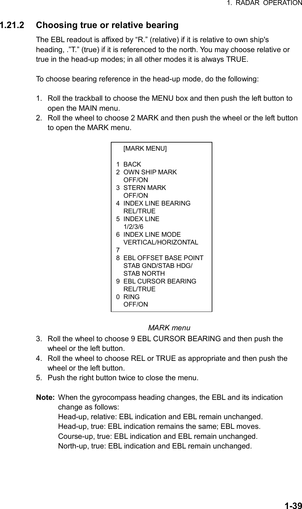 1. RADAR OPERATION  1-39 [MARK MENU]  1 BACK 2  OWN SHIP MARK  OFF/ON 3 STERN MARK  OFF/ON 4  INDEX LINE BEARING  REL/TRUE 5 INDEX LINE  1/2/3/6 6  INDEX LINE MODE  VERTICAL/HORIZONTAL 7  8  EBL OFFSET BASE POINT  STAB GND/STAB HDG/  STAB NORTH 9  EBL CURSOR BEARING  REL/TRUE 0 RING  OFF/ON 1.21.2  Choosing true or relative bearing The EBL readout is affixed by “R.” (relative) if it is relative to own ship&apos;s heading, .”T.” (true) if it is referenced to the north. You may choose relative or true in the head-up modes; in all other modes it is always TRUE.  To choose bearing reference in the head-up mode, do the following:  1.  Roll the trackball to choose the MENU box and then push the left button to open the MAIN menu. 2.  Roll the wheel to choose 2 MARK and then push the wheel or the left button to open the MARK menu.                   MARK menu 3.  Roll the wheel to choose 9 EBL CURSOR BEARING and then push the wheel or the left button. 4.  Roll the wheel to choose REL or TRUE as appropriate and then push the wheel or the left button. 5.  Push the right button twice to close the menu.    Note:  When the gyrocompass heading changes, the EBL and its indication change as follows: Head-up, relative: EBL indication and EBL remain unchanged. Head-up, true: EBL indication remains the same; EBL moves. Course-up, true: EBL indication and EBL remain unchanged. North-up, true: EBL indication and EBL remain unchanged. 