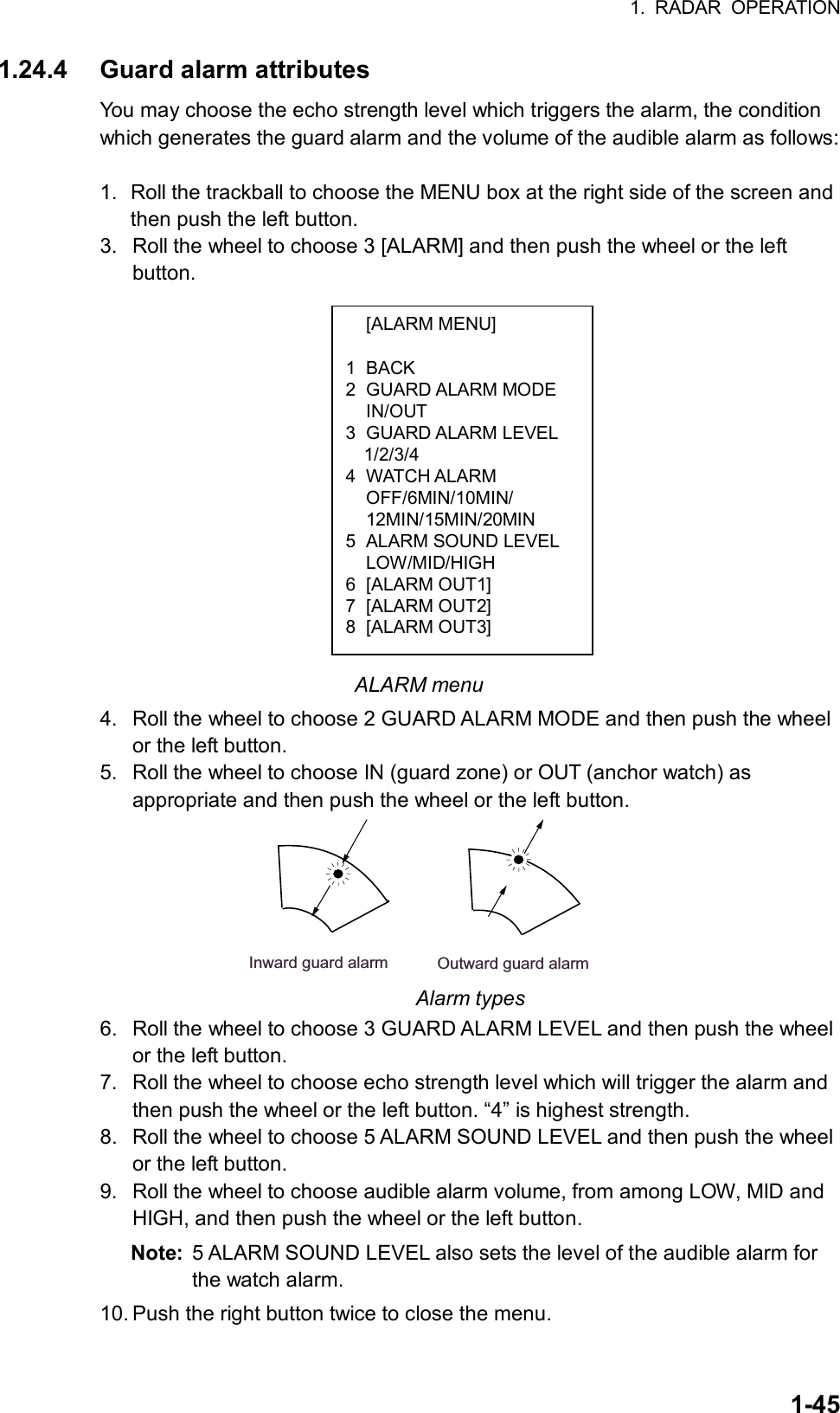 1. RADAR OPERATION  1-45 [ALARM MENU]  1 BACK 2 GUARD ALARM MODE  IN/OUT 3 GUARD ALARM LEVEL   1/2/3/4 4 WATCH ALARM  OFF/6MIN/10MIN/  12MIN/15MIN/20MIN 5  ALARM SOUND LEVEL  LOW/MID/HIGH 6 [ALARM OUT1] 7 [ALARM OUT2] 8 [ALARM OUT3] 1.24.4  Guard alarm attributes You may choose the echo strength level which triggers the alarm, the condition which generates the guard alarm and the volume of the audible alarm as follows:  1.  Roll the trackball to choose the MENU box at the right side of the screen and then push the left button. 3.  Roll the wheel to choose 3 [ALARM] and then push the wheel or the left button.                ALARM menu 4.  Roll the wheel to choose 2 GUARD ALARM MODE and then push the wheel or the left button. 5.  Roll the wheel to choose IN (guard zone) or OUT (anchor watch) as appropriate and then push the wheel or the left button. Inward guard alarm Outward guard alarm Alarm types 6.  Roll the wheel to choose 3 GUARD ALARM LEVEL and then push the wheel or the left button. 7.  Roll the wheel to choose echo strength level which will trigger the alarm and then push the wheel or the left button. “4” is highest strength. 8.  Roll the wheel to choose 5 ALARM SOUND LEVEL and then push the wheel or the left button. 9.  Roll the wheel to choose audible alarm volume, from among LOW, MID and HIGH, and then push the wheel or the left button. Note:  5 ALARM SOUND LEVEL also sets the level of the audible alarm for the watch alarm. 10. Push the right button twice to close the menu. 