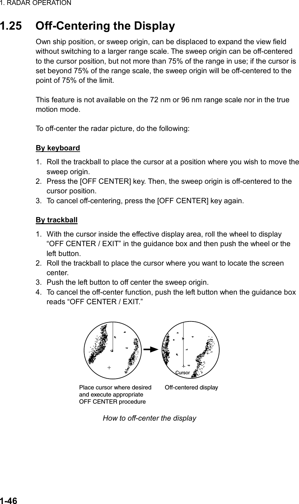1. RADAR OPERATION  1-46 1.25  Off-Centering the Display Own ship position, or sweep origin, can be displaced to expand the view field without switching to a larger range scale. The sweep origin can be off-centered to the cursor position, but not more than 75% of the range in use; if the cursor is set beyond 75% of the range scale, the sweep origin will be off-centered to the point of 75% of the limit.  This feature is not available on the 72 nm or 96 nm range scale nor in the true motion mode.    To off-center the radar picture, do the following:  By keyboard 1.  Roll the trackball to place the cursor at a position where you wish to move the sweep origin. 2.  Press the [OFF CENTER] key. Then, the sweep origin is off-centered to the cursor position. 3.  To cancel off-centering, press the [OFF CENTER] key again.  By trackball 1.  With the cursor inside the effective display area, roll the wheel to display “OFF CENTER / EXIT” in the guidance box and then push the wheel or the left button.   2.  Roll the trackball to place the cursor where you want to locate the screen center. 3.  Push the left button to off center the sweep origin.   4.  To cancel the off-center function, push the left button when the guidance box reads “OFF CENTER / EXIT.”  CursorPlace cursor where desiredand execute appropriateOFF CENTER procedure        Off-centered display How to off-center the display 