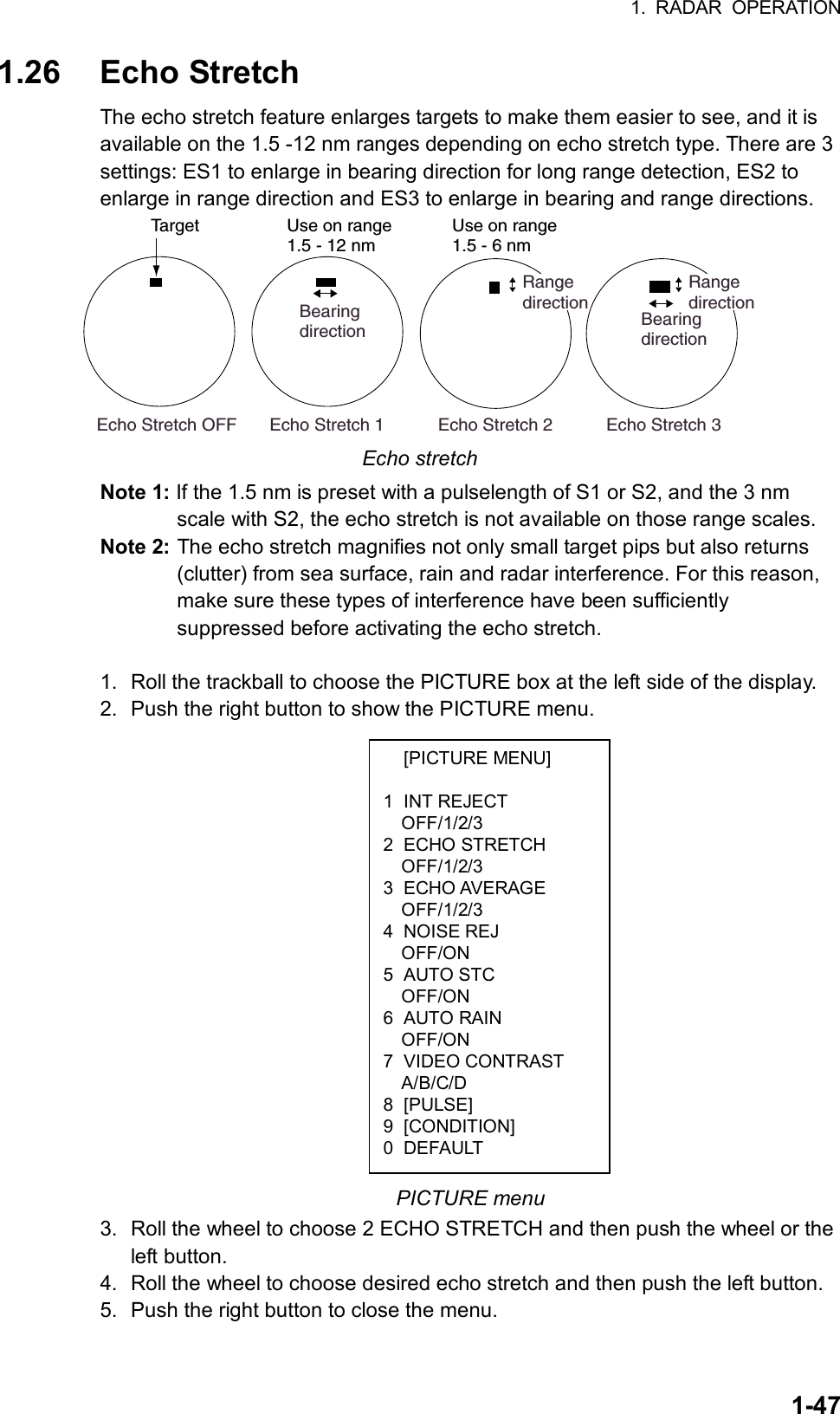 1. RADAR OPERATION  1-47 [PICTURE MENU]  1 INT REJECT OFF/1/2/3 2 ECHO STRETCH OFF/1/2/3 3 ECHO AVERAGE OFF/1/2/3 4 NOISE REJ OFF/ON 5 AUTO STC OFF/ON 6 AUTO RAIN OFF/ON 7 VIDEO CONTRAST A/B/C/D 8 [PULSE] 9 [CONDITION] 0 DEFAULT 1.26 Echo Stretch The echo stretch feature enlarges targets to make them easier to see, and it is available on the 1.5 -12 nm ranges depending on echo stretch type. There are 3 settings: ES1 to enlarge in bearing direction for long range detection, ES2 to enlarge in range direction and ES3 to enlarge in bearing and range directions.   Echo Stretch 1           Echo Stretch 2           Echo Stretch 3BearingdirectionRangedirection Echo Stretch OFFTargetBearingdirectionRangedirectionUse on range1.5 - 12 nmUse on range1.5 - 6 nm Echo stretch Note 1: If the 1.5 nm is preset with a pulselength of S1 or S2, and the 3 nm scale with S2, the echo stretch is not available on those range scales. Note 2: The echo stretch magnifies not only small target pips but also returns (clutter) from sea surface, rain and radar interference. For this reason, make sure these types of interference have been sufficiently suppressed before activating the echo stretch.  1.  Roll the trackball to choose the PICTURE box at the left side of the display. 2.  Push the right button to show the PICTURE menu.                   PICTURE menu 3.  Roll the wheel to choose 2 ECHO STRETCH and then push the wheel or the left button. 4.  Roll the wheel to choose desired echo stretch and then push the left button. 5.  Push the right button to close the menu.   