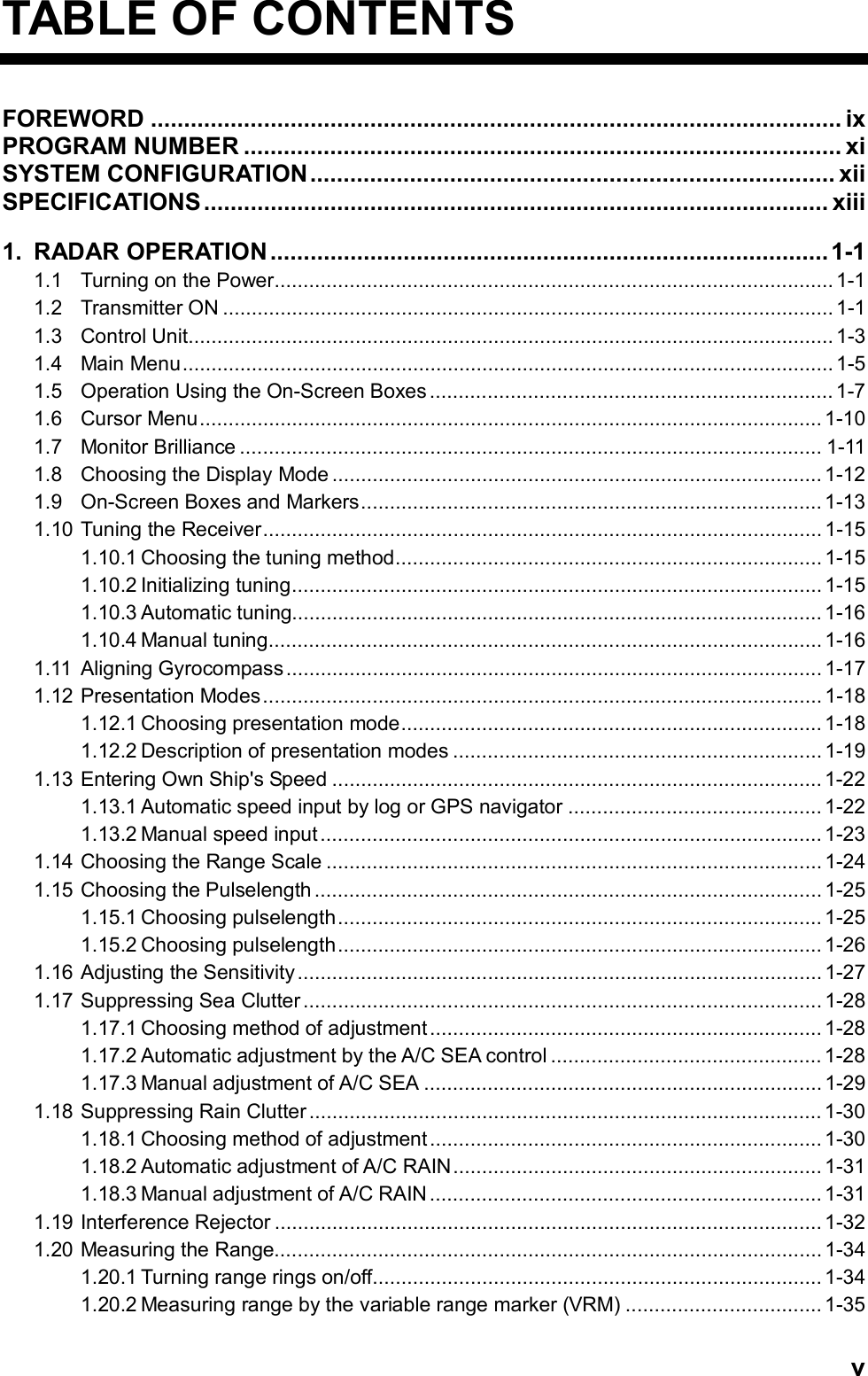   vTABLE OF CONTENTS FOREWORD ........................................................................................................ ix    PROGRAM NUMBER .......................................................................................... xi SYSTEM CONFIGURATION............................................................................... xii SPECIFICATIONS.............................................................................................. xiii    1. RADAR OPERATION ....................................................................................1-1 1.1 Turning on the Power................................................................................................. 1-1 1.2 Transmitter ON .......................................................................................................... 1-1 1.3 Control Unit................................................................................................................1-3 1.4 Main Menu................................................................................................................. 1-5 1.5 Operation Using the On-Screen Boxes...................................................................... 1-7 1.6 Cursor Menu............................................................................................................ 1-10 1.7 Monitor Brilliance ..................................................................................................... 1-11 1.8 Choosing the Display Mode ..................................................................................... 1-12 1.9 On-Screen Boxes and Markers................................................................................ 1-13 1.10 Tuning the Receiver................................................................................................. 1-15 1.10.1 Choosing the tuning method.......................................................................... 1-15 1.10.2 Initializing tuning............................................................................................ 1-15 1.10.3 Automatic tuning............................................................................................1-16 1.10.4 Manual tuning................................................................................................ 1-16 1.11 Aligning Gyrocompass............................................................................................. 1-17 1.12 Presentation Modes................................................................................................. 1-18 1.12.1 Choosing presentation mode......................................................................... 1-18 1.12.2 Description of presentation modes ................................................................1-19 1.13 Entering Own Ship&apos;s Speed ..................................................................................... 1-22 1.13.1 Automatic speed input by log or GPS navigator ............................................1-22 1.13.2 Manual speed input....................................................................................... 1-23 1.14 Choosing the Range Scale ......................................................................................1-24 1.15 Choosing the Pulselength ........................................................................................1-25 1.15.1 Choosing pulselength.................................................................................... 1-25 1.15.2 Choosing pulselength.................................................................................... 1-26 1.16 Adjusting the Sensitivity........................................................................................... 1-27 1.17 Suppressing Sea Clutter.......................................................................................... 1-28 1.17.1 Choosing method of adjustment.................................................................... 1-28 1.17.2 Automatic adjustment by the A/C SEA control ............................................... 1-28 1.17.3 Manual adjustment of A/C SEA ..................................................................... 1-29 1.18 Suppressing Rain Clutter ......................................................................................... 1-30 1.18.1 Choosing method of adjustment.................................................................... 1-30 1.18.2 Automatic adjustment of A/C RAIN................................................................ 1-31 1.18.3 Manual adjustment of A/C RAIN .................................................................... 1-31 1.19 Interference Rejector ...............................................................................................1-32 1.20 Measuring the Range............................................................................................... 1-34 1.20.1 Turning range rings on/off.............................................................................. 1-34 1.20.2 Measuring range by the variable range marker (VRM) .................................. 1-35 