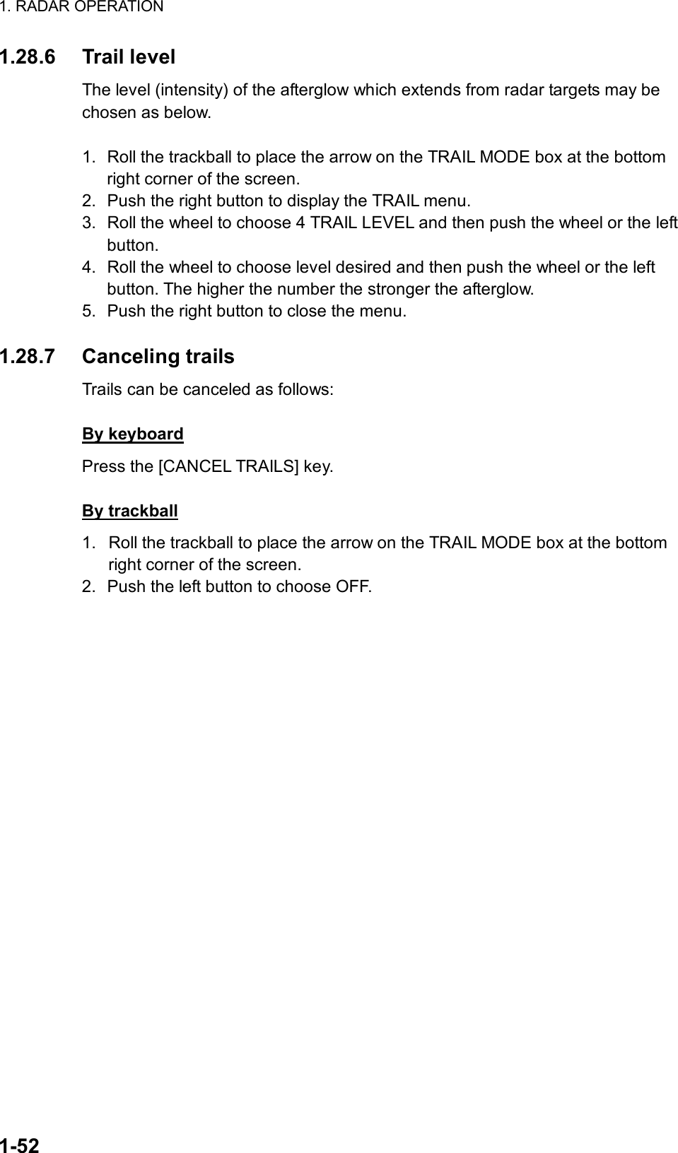 1. RADAR OPERATION  1-52 1.28.6 Trail level The level (intensity) of the afterglow which extends from radar targets may be chosen as below.   1.  Roll the trackball to place the arrow on the TRAIL MODE box at the bottom right corner of the screen. 2.  Push the right button to display the TRAIL menu. 3.  Roll the wheel to choose 4 TRAIL LEVEL and then push the wheel or the left button. 4.  Roll the wheel to choose level desired and then push the wheel or the left button. The higher the number the stronger the afterglow. 5.  Push the right button to close the menu.  1.28.7 Canceling trails Trails can be canceled as follows:  By keyboard Press the [CANCEL TRAILS] key.  By trackball 1.  Roll the trackball to place the arrow on the TRAIL MODE box at the bottom right corner of the screen. 2.  Push the left button to choose OFF. 