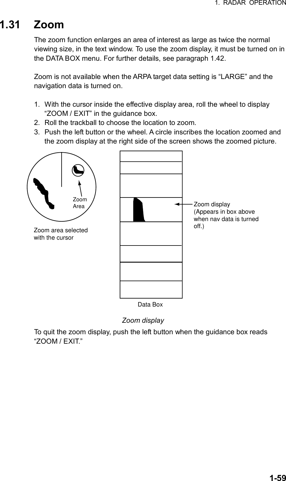 1. RADAR OPERATION  1-591.31 Zoom The zoom function enlarges an area of interest as large as twice the normal viewing size, in the text window. To use the zoom display, it must be turned on in the DATA BOX menu. For further details, see paragraph 1.42.  Zoom is not available when the ARPA target data setting is “LARGE” and the navigation data is turned on.  1.  With the cursor inside the effective display area, roll the wheel to display “ZOOM / EXIT” in the guidance box. 2.  Roll the trackball to choose the location to zoom.   3.  Push the left button or the wheel. A circle inscribes the location zoomed and the zoom display at the right side of the screen shows the zoomed picture. Zoom area selectedwith the cursorData BoxZoomArea Zoom display(Appears in box abovewhen nav data is turnedoff.) Zoom display To quit the zoom display, push the left button when the guidance box reads “ZOOM / EXIT.”       