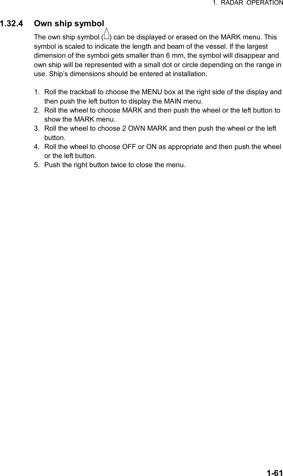 1. RADAR OPERATION  1-611.32.4  Own ship symbol The own ship symbol ( ) can be displayed or erased on the MARK menu. This symbol is scaled to indicate the length and beam of the vessel. If the largest dimension of the symbol gets smaller than 6 mm, the symbol will disappear and own ship will be represented with a small dot or circle depending on the range in use. Ship’s dimensions should be entered at installation.  1.  Roll the trackball to choose the MENU box at the right side of the display and then push the left button to display the MAIN menu. 2.  Roll the wheel to choose MARK and then push the wheel or the left button to show the MARK menu. 3.  Roll the wheel to choose 2 OWN MARK and then push the wheel or the left button. 4.  Roll the wheel to choose OFF or ON as appropriate and then push the wheel or the left button. 5.  Push the right button twice to close the menu.  