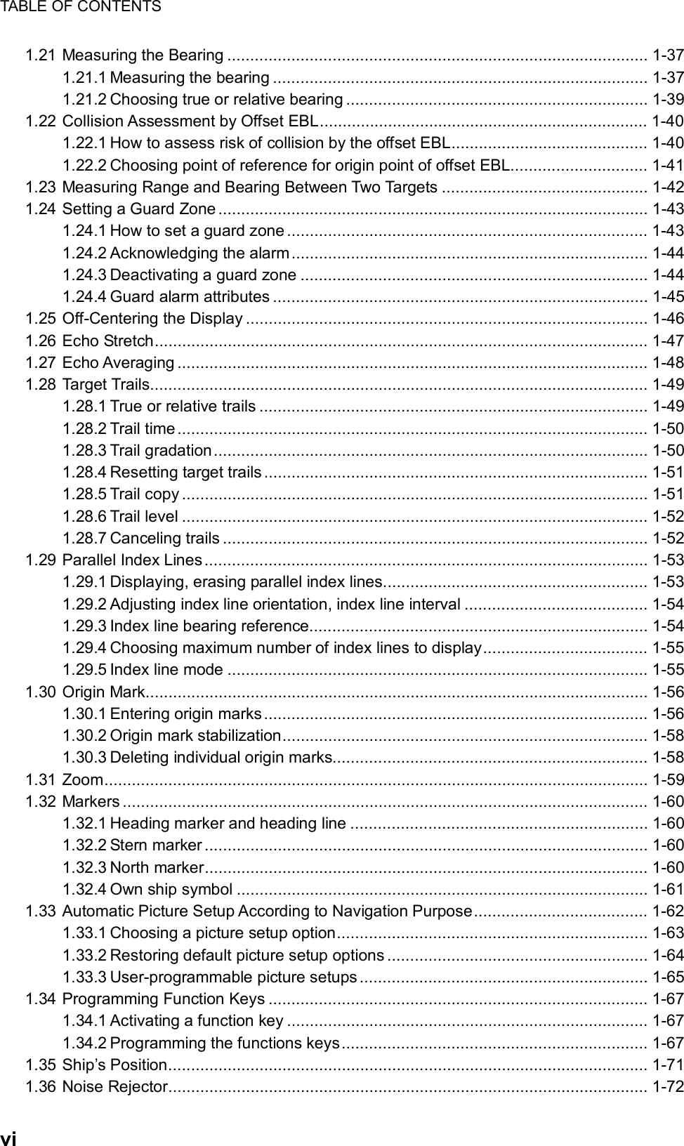 TABLE OF CONTENTS  vi 1.21 Measuring the Bearing ............................................................................................ 1-37 1.21.1 Measuring the bearing .................................................................................. 1-37 1.21.2 Choosing true or relative bearing .................................................................. 1-39 1.22 Collision Assessment by Offset EBL........................................................................ 1-40 1.22.1 How to assess risk of collision by the offset EBL........................................... 1-40 1.22.2 Choosing point of reference for origin point of offset EBL.............................. 1-41 1.23 Measuring Range and Bearing Between Two Targets ............................................. 1-42 1.24 Setting a Guard Zone.............................................................................................. 1-43 1.24.1 How to set a guard zone ............................................................................... 1-43 1.24.2 Acknowledging the alarm.............................................................................. 1-44 1.24.3 Deactivating a guard zone ............................................................................ 1-44 1.24.4 Guard alarm attributes .................................................................................. 1-45 1.25 Off-Centering the Display ........................................................................................ 1-46 1.26 Echo Stretch............................................................................................................ 1-47 1.27 Echo Averaging ....................................................................................................... 1-48 1.28 Target Trails............................................................................................................. 1-49 1.28.1 True or relative trails ..................................................................................... 1-49 1.28.2 Trail time....................................................................................................... 1-50 1.28.3 Trail gradation............................................................................................... 1-50 1.28.4 Resetting target trails .................................................................................... 1-51 1.28.5 Trail copy ...................................................................................................... 1-51 1.28.6 Trail level ...................................................................................................... 1-52 1.28.7 Canceling trails ............................................................................................. 1-52 1.29 Parallel Index Lines................................................................................................. 1-53 1.29.1 Displaying, erasing parallel index lines.......................................................... 1-53 1.29.2 Adjusting index line orientation, index line interval ........................................ 1-54 1.29.3 Index line bearing reference.......................................................................... 1-54 1.29.4 Choosing maximum number of index lines to display.................................... 1-55 1.29.5 Index line mode ............................................................................................ 1-55 1.30 Origin Mark.............................................................................................................. 1-56 1.30.1 Entering origin marks.................................................................................... 1-56 1.30.2 Origin mark stabilization................................................................................ 1-58 1.30.3 Deleting individual origin marks..................................................................... 1-58 1.31 Zoom....................................................................................................................... 1-59 1.32 Markers ................................................................................................................... 1-60 1.32.1 Heading marker and heading line ................................................................. 1-60 1.32.2 Stern marker ................................................................................................. 1-60 1.32.3 North marker................................................................................................. 1-60 1.32.4 Own ship symbol .......................................................................................... 1-61 1.33 Automatic Picture Setup According to Navigation Purpose...................................... 1-62 1.33.1 Choosing a picture setup option.................................................................... 1-63 1.33.2 Restoring default picture setup options ......................................................... 1-64 1.33.3 User-programmable picture setups............................................................... 1-65 1.34 Programming Function Keys ................................................................................... 1-67 1.34.1 Activating a function key ............................................................................... 1-67 1.34.2 Programming the functions keys................................................................... 1-67 1.35 Ship’s Position......................................................................................................... 1-71 1.36 Noise Rejector......................................................................................................... 1-72 