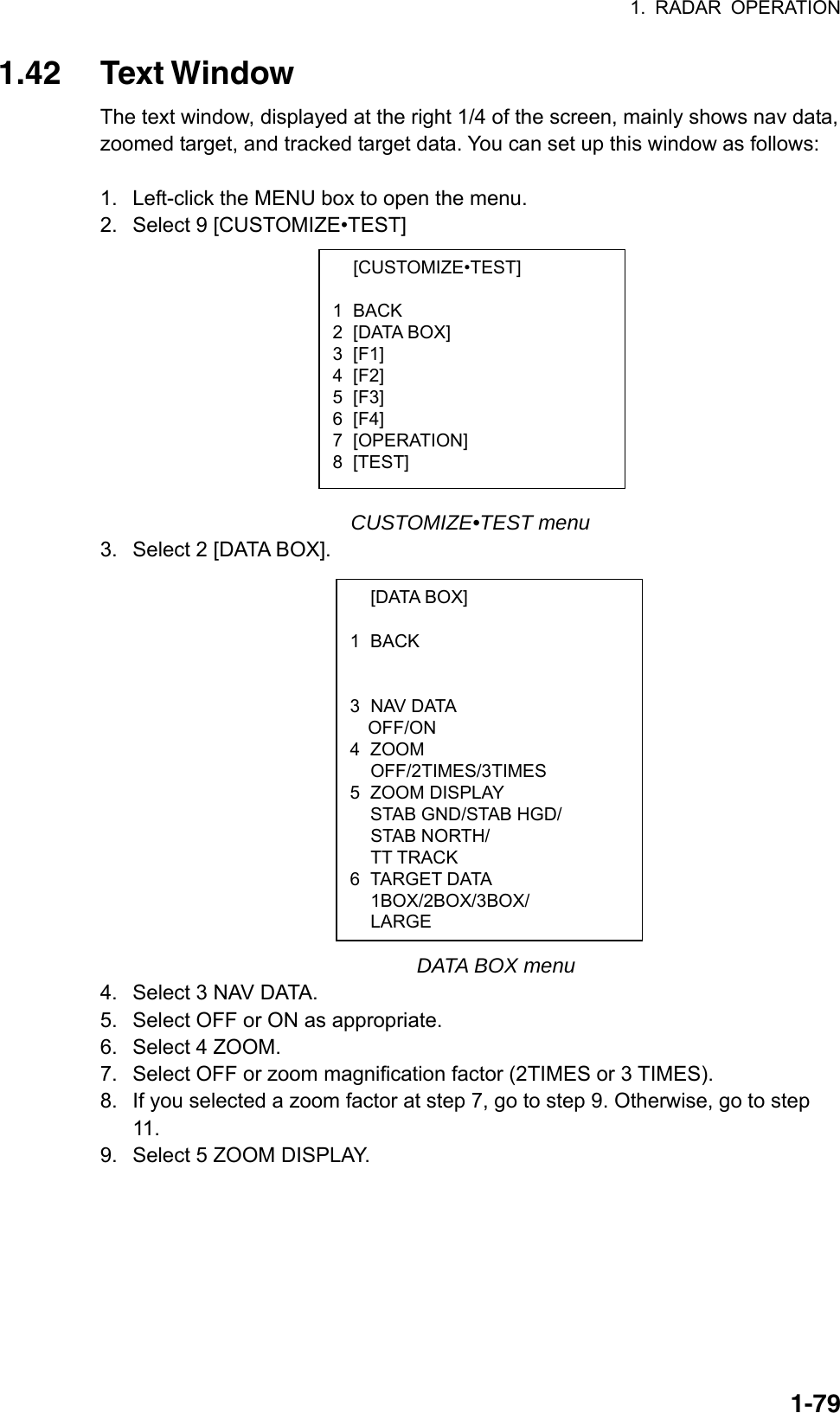 1. RADAR OPERATION  1-79 [CUSTOMIZE•TEST]  1 BACK 2 [DATA BOX] 3 [F1] 4 [F2] 5 [F3] 6 [F4] 7 [OPERATION] 8 [TEST]  [DATA BOX]  1 BACK    3 NAV DATA OFF/ON 4 ZOOM  OFF/2TIMES/3TIMES 5 ZOOM DISPLAY   STAB GND/STAB HGD/  STAB NORTH/  TT TRACK 6 TARGET DATA  1BOX/2BOX/3BOX/  LARGE 1.42 Text Window The text window, displayed at the right 1/4 of the screen, mainly shows nav data, zoomed target, and tracked target data. You can set up this window as follows:  1.  Left-click the MENU box to open the menu. 2.  Select 9 [CUSTOMIZE•TEST]            CUSTOMIZE•TEST menu 3.  Select 2 [DATA BOX].                 DATA BOX menu 4.  Select 3 NAV DATA. 5.  Select OFF or ON as appropriate. 6.  Select 4 ZOOM. 7.  Select OFF or zoom magnification factor (2TIMES or 3 TIMES). 8.  If you selected a zoom factor at step 7, go to step 9. Otherwise, go to step 11. 9.  Select 5 ZOOM DISPLAY. 