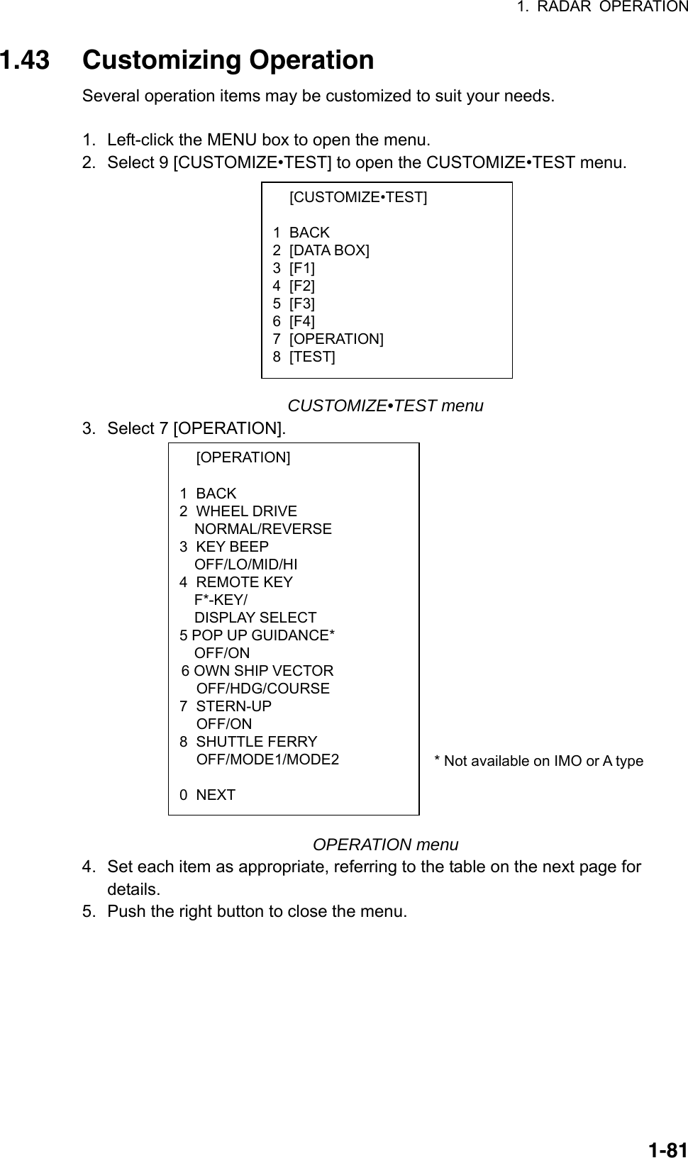 1. RADAR OPERATION  1-81 [CUSTOMIZE•TEST]  1 BACK 2 [DATA BOX] 3 [F1] 4 [F2] 5 [F3] 6 [F4] 7 [OPERATION] 8 [TEST]  [OPERATION]  1 BACK 2 WHEEL DRIVE NORMAL/REVERSE 3 KEY BEEP OFF/LO/MID/HI 4 REMOTE KEY   F*-KEY/ DISPLAY SELECT 5 POP UP GUIDANCE*   OFF/ON  6 OWN SHIP VECTOR  OFF/HDG/COURSE 7 STERN-UP  OFF/ON 8 SHUTTLE FERRY  OFF/MODE1/MODE2  0 NEXT 1.43 Customizing Operation Several operation items may be customized to suit your needs.  1.  Left-click the MENU box to open the menu. 2.  Select 9 [CUSTOMIZE•TEST] to open the CUSTOMIZE•TEST menu.            CUSTOMIZE•TEST menu 3.  Select 7 [OPERATION].                * Not available on IMO or A type    OPERATION menu 4. Set each item as appropriate, referring to the table on the next page for details.  5. Push the right button to close the menu.  